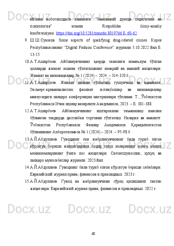айбини   исботлашдаги   ахамияти.   “Замонавий   дунёда   педагогика   ва
психология”   номли   Respublika   ilmiy-amaliy
konferensiyasi.   https://doi.org/10.5281/zenodo.8019766        Б. 60-62    .
9. Ш . Ш . Суюнов .   Some   aspects   of   qualifying   drug-related   crimes.   Корея
Республикасининг   “Digital   Fashion   Conference”   журнали   5.10.2022   йил   Б .
13-15
10. А.Т.Аширбоев.   Айбланувчининг   қаерда   эканлиги   номаълум   бўлган
ҳолларда   жиноят   ишини   тўхтатишнинг   назарий   ва   амалий   жиҳатлари.
Жамият ва инновациялар № 1 (2024).– 2024. – 314-320 б.
11. А.Т.Аширбоев.   Жиноят   ишини   тўхтатиш   тушунчаси   ва   аҳамияти.
Эксмерт-криминалистик   фаолият:   истиқболлар   ва   инновациялар
мавзусидаги   халқаро   конференция   материллари   тўплами.   Т.,   Ўзбекистон
Республикаси Ички ишлар вазирлиги Академияси, 2023. – Б. 381-388.
12. А.Т.Аширбоев.   Айбланувчининг   иштирокини   таъминлаш   имкони
бўлмаган   тақдирда   дастлабки   терговни   тўхтатиш:   Назария   ва   амалиёт.
Ўзбекистон   Республикаси   Фанлар   Академияси   Қорақалпоғистон
бўлимининг Ахборотномаси № 1 (2024).– 2024. – 95-98 б.
13. А.Й.Абдуллаев.   Гувоҳнинг   ёки   жабрланувчининг   била   туриб   ёлғон
кўрсатув   бериши   жиноятларини   содир   этиш   изларининг   юзага   келиш
механизмларининг   ўзига   хос   жиҳатлари.   Сиёсатшунослик,   ҳуқуқ   ва
халқаро муносабатлар журнали. 2023 йил.
14. А.Й.Абдуллаев. Гувоҳнинг била туриб ёлғон кўрсатув бериши сабаблари.
Евразийский журнал права, финансов и прикладных. 2023 г.
15. А.Й.Абдуллаев.   Гувоҳ   ва   жабрланувчини   сўроқ   қилишнинг   тактик
жиҳатлари.  Евразийский журнал права, финансов и прикладных. 2022 г.
40 