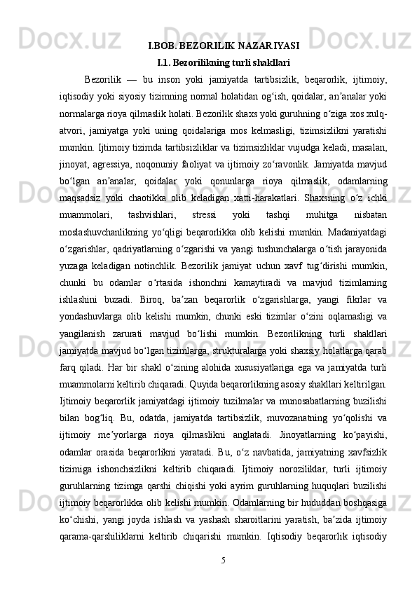 I.BOB. BEZORILIK NAZARIYASI
I.1. Bezorilikning turli shakllari
Bezorilik   —   bu   inson   yoki   jamiyatda   tartibsizlik,   beqarorlik,   ijtimoiy,
iqtisodiy yoki  siyosiy tizimning normal  holatidan og ish, qoidalar, an analar yokiʻ ʼ
normalarga rioya qilmaslik holati. Bezorilik shaxs yoki guruhning o ziga xos xulq-	
ʻ
atvori,   jamiyatga   yoki   uning   qoidalariga   mos   kelmasligi,   tizimsizlikni   yaratishi
mumkin. Ijtimoiy tizimda tartibsizliklar va tizimsizliklar vujudga keladi, masalan,
jinoyat,   agressiya,   noqonuniy   faoliyat   va   ijtimoiy   zo ravonlik.   Jamiyatda   mavjud	
ʻ
bo lgan   an analar,   qoidalar   yoki   qonunlarga   rioya   qilmaslik,   odamlarning	
ʻ ʼ
maqsadsiz   yoki   chaotikka   olib   keladigan   xatti-harakatlari.   Shaxsning   o z   ichki	
ʻ
muammolari,   tashvishlari,   stressi   yoki   tashqi   muhitga   nisbatan
moslashuvchanlikning   yo qligi   beqarorlikka   olib   kelishi   mumkin.   Madaniyatdagi	
ʻ
o zgarishlar,   qadriyatlarning   o zgarishi   va   yangi   tushunchalarga   o tish   jarayonida	
ʻ ʻ ʻ
yuzaga   keladigan   notinchlik.   Bezorilik   jamiyat   uchun   xavf   tug dirishi   mumkin,	
ʻ
chunki   bu   odamlar   o rtasida   ishonchni   kamaytiradi   va   mavjud   tizimlarning	
ʻ
ishlashini   buzadi.   Biroq,   ba zan   beqarorlik   o zgarishlarga,   yangi   fikrlar   va	
ʼ ʻ
yondashuvlarga   olib   kelishi   mumkin,   chunki   eski   tizimlar   o zini   oqlamasligi   va	
ʻ
yangilanish   zarurati   mavjud   bo lishi   mumkin.   Bezorilikning   turli   shakllari	
ʻ
jamiyatda mavjud bo lgan tizimlarga, strukturalarga yoki shaxsiy holatlarga qarab	
ʻ
farq   qiladi.   Har   bir   shakl   o zining   alohida   xususiyatlariga   ega   va   jamiyatda   turli	
ʻ
muammolarni keltirib chiqaradi. Quyida beqarorlikning asosiy shakllari keltirilgan.
Ijtimoiy   beqarorlik   jamiyatdagi   ijtimoiy   tuzilmalar   va   munosabatlarning   buzilishi
bilan   bog liq.   Bu,   odatda,   jamiyatda   tartibsizlik,   muvozanatning   yo qolishi   va	
ʻ ʻ
ijtimoiy   me yorlarga   rioya   qilmaslikni   anglatadi.   Jinoyatlarning   ko payishi,	
ʼ ʻ
odamlar   orasida   beqarorlikni   yaratadi.   Bu,   o z   navbatida,   jamiyatning   xavfsizlik	
ʻ
tizimiga   ishonchsizlikni   keltirib   chiqaradi.   Ijtimoiy   noroziliklar,   turli   ijtimoiy
guruhlarning   tizimga   qarshi   chiqishi   yoki   ayrim   guruhlarning   huquqlari   buzilishi
ijtimoiy beqarorlikka olib kelishi mumkin. Odamlarning bir hududdan boshqasiga
ko chishi,   yangi   joyda   ishlash   va   yashash   sharoitlarini   yaratish,   ba zida   ijtimoiy	
ʻ ʼ
qarama-qarshiliklarni   keltirib   chiqarishi   mumkin.   Iqtisodiy   beqarorlik   iqtisodiy
5 