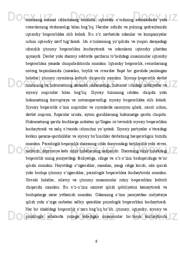 tizimning   normal   ishlashining   buzilishi,   iqtisodiy   o sishning   sekinlashishi   yokiʻ
resurslarning etishmasligi  bilan bog liq. Narxlar  oshishi  va pulning qadrsizlanishi	
ʻ
iqtisodiy   beqarorlikka   olib   keladi.   Bu   o z   navbatida   odamlar   va   kompaniyalar	
ʻ
uchun   iqtisodiy   xavf   tug diradi.   Ish   o rinlarining   yo qolishi   va   yuqori   darajadagi	
ʻ ʻ ʻ
ishsizlik   ijtimoiy   beqarorlikni   kuchaytiradi   va   odamlarni   iqtisodiy   jihatdan
qiynaydi. Davlat yoki shaxsiy sektorda qarzlarni to lashdagi muammolar iqtisodiy	
ʻ
beqarorlikni   yanada   chuqurlashtirishi   mumkin.   Iqtisodiy   beqarorlik,   resurslarning
noteng   taqsimlanishi   (masalan,   boylik   va   resurslar   faqat   bir   guruhda   jamlangan
holatlar)   ijtimoiy   isyonlarni   keltirib   chiqarishi   mumkin.   Siyosiy   beqarorlik  davlat
tizimining va hukumatning samarali ishlamasligi, hukumat ichidagi ziddiyatlar va
siyosiy   inqirozlar   bilan   bog liq.   Siyosiy   tizimning   ishdan   chiqishi   yoki	
ʻ
hukumatning   korruptsiya   va   notransparentligi   siyosiy   beqarorlikka   olib   keladi.
Siyosiy   beqarorlik   o zini   inqirozlar   va   isyonlarda   namoyon   qiladi,   misol   uchun,	
ʻ
davlat   inqirozi,   fuqarolar   urushi,   ayrim   guruhlarning   hukumatga   qarshi   chiqishi.
Hukumatning qarshi kuchlarga nisbatan qo llagan zo ravonlik siyosiy beqarorlikni	
ʻ ʻ
kuchaytiradi   va   xalq   o rtasida   ishonchni   yo qotadi.   Siyosiy   partiyalar   o rtasidagi	
ʻ ʻ ʻ
keskin qarama-qarshiliklar va siyosiy bo linishlar davlatning barqarorligini buzishi	
ʻ
mumkin.  Psixologik beqarorlik shaxsning ichki dunyosidagi tartibsizlik yoki stress,
tashvish, depressiya kabi ruhiy holatlarning natijasidir. Shaxsning ruhiy holatidagi
beqarorlik   uning  jamiyatdagi   faoliyatiga,   ishiga   va   o z-o zini   boshqarishiga   ta sir	
ʻ ʻ ʼ
qilishi   mumkin.   Hayotdagi   o zgarishlar,   masalan,   yangi   ishga   kirish,   oila   qurish	
ʻ
yoki   boshqa   ijtimoiy   o zgarishlar,   psixologik   beqarorlikni   kuchaytirishi   mumkin.	
ʻ
Stressli   holatlar,   oilaviy   va   ijtimoiy   muammolar   ruhiy   beqarorlikni   keltirib
chiqarishi   mumkin.   Bu   o z-o zini   nazorat   qilish   qobiliyatini   kamaytiradi   va	
ʻ ʻ
boshqalarga   zarar   yetkazish   mumkin.   Odamning   o zini   jamiyatdan   izolyatsiya	
ʻ
qilish   yoki   o ziga   nisbatan   salbiy   qarashlar   psixologik   beqarorlikni   kuchaytiradi.	
ʻ
Har   bir   shakldagi   beqarorlik   o zaro   bog liq   bo lib,   ijtimoiy,   iqtisodiy,   siyosiy   va	
ʻ ʻ ʻ
psixologik   sohalarda   yuzaga   keladigan   muammolar   bir-birini   kuchaytirishi
6 