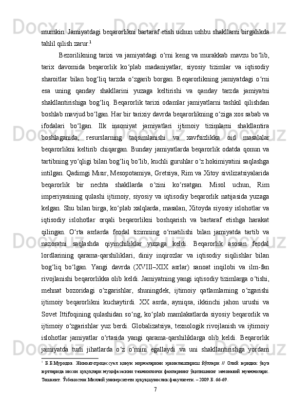 mumkin. Jamiyatdagi beqarorlikni bartaraf etish uchun ushbu shakllarni birgalikda
tahlil qilish zarur. 1
Bezorilikning   tarixi   va   jamiyatdagi   o rni   keng   va   murakkab   mavzu   bo lib,ʻ ʻ
tarix   davomida   beqarorlik   ko plab   madaniyatlar,   siyosiy   tizimlar   va   iqtisodiy	
ʻ
sharoitlar   bilan   bog liq   tarzda   o zgarib   borgan.   Beqarorlikning   jamiyatdagi   o rni	
ʻ ʻ ʻ
esa   uning   qanday   shakllarini   yuzaga   keltirishi   va   qanday   tarzda   jamiyatni
shakllantirishiga   bog liq.   Beqarorlik   tarixi   odamlar   jamiyatlarni   tashkil   qilishdan
ʻ
boshlab mavjud bo lgan. Har bir tarixiy davrda beqarorlikning o ziga xos sabab va	
ʻ ʻ
ifodalari   bo lgan.   Ilk   insoniyat   jamiyatlari   ijtimoiy   tizimlarni   shakllantira	
ʻ
boshlaganida,   resurslarning   taqsimlanishi   va   xavfsizlikka   oid   masalalar
beqarorlikni   keltirib   chiqargan.   Bunday   jamiyatlarda   beqarorlik   odatda   qonun   va
tartibning yo qligi bilan bog liq bo lib, kuchli guruhlar o z hokimiyatini saqlashga
ʻ ʻ ʻ ʻ
intilgan. Qadimgi Mısır, Mesopotamiya, Gretsiya, Rim va Xitoy sivilizatsiyalarida
beqarorlik   bir   nechta   shakllarda   o zini   ko rsatgan.   Misol   uchun,   Rim	
ʻ ʻ
imperiyasining   qulashi   ijtimoiy,   siyosiy   va   iqtisodiy   beqarorlik   natijasida   yuzaga
kelgan. Shu bilan birga, ko plab xalqlarda, masalan, Xitoyda siyosiy islohotlar va	
ʻ
iqtisodiy   islohotlar   orqali   beqarorlikni   boshqarish   va   bartaraf   etishga   harakat
qilingan.   O rta   asrlarda   feodal   tizimning   o rnatilishi   bilan   jamiyatda   tartib   va	
ʻ ʻ
nazoratni   saqlashda   qiyinchiliklar   yuzaga   keldi.   Beqarorlik   asosan   feodal
lordlarining   qarama-qarshiliklari,   diniy   inqirozlar   va   iqtisodiy   siqilishlar   bilan
bog liq   bo lgan.   Yangi   davrda   (XVIII–XIX   asrlar)   sanoat   inqilobi   va   ilm-fan	
ʻ ʻ
rivojlanishi beqarorlikka olib keldi. Jamiyatning yangi iqtisodiy tizimlarga o tishi,	
ʻ
mehnat   bozoridagi   o zgarishlar,   shuningdek,   ijtimoiy   qatlamlarning   o zgarishi	
ʻ ʻ
ijtimoiy   beqarorlikni   kuchaytirdi.   XX   asrda,   ayniqsa,   ikkinchi   jahon   urushi   va
Sovet   Ittifoqining  qulashidan   so ng,  ko plab  mamlakatlarda   siyosiy   beqarorlik  va	
ʻ ʻ
ijtimoiy   o zgarishlar   yuz   berdi.   Globalizatsiya,   texnologik   rivojlanish   va   ijtimoiy	
ʻ
islohotlar   jamiyatlar   o rtasida   yangi   qarama-qarshiliklarga   olib   keldi.   Beqarorlik	
ʻ
jamiyatda   turli   jihatlarda   o z   o rnini   egallaydi   va   uni   shakllantirishga   yordam	
ʻ ʻ
1
  Б.Б.Муродов.   Жиноят-процессуал   қонун   нормаларини   эркинлаштириш   йўллари   //   Олий   юридик   ўқув
юртларида   инсон   ҳуқуқлари   муҳофазасини   таъминловчи   фанларнинг   ўқитишнинг   замонавий   муаммолари.
Тошкент. Ўзбекистон Миллий университети ҳуқуқшунослик факультети. – 2009.Б. 66-69.
7 