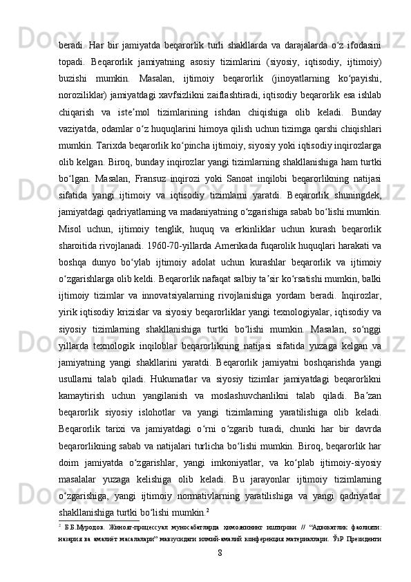 beradi.   Har   bir   jamiyatda   beqarorlik   turli   shakllarda   va   darajalarda   o z   ifodasiniʻ
topadi.   Beqarorlik   jamiyatning   asosiy   tizimlarini   (siyosiy,   iqtisodiy,   ijtimoiy)
buzishi   mumkin.   Masalan,   ijtimoiy   beqarorlik   (jinoyatlarning   ko payishi,	
ʻ
noroziliklar) jamiyatdagi xavfsizlikni zaiflashtiradi, iqtisodiy beqarorlik esa ishlab
chiqarish   va   iste mol   tizimlarining   ishdan   chiqishiga   olib   keladi.   Bunday	
ʼ
vaziyatda, odamlar o z huquqlarini himoya qilish uchun tizimga qarshi chiqishlari	
ʻ
mumkin. Tarixda beqarorlik ko pincha ijtimoiy, siyosiy yoki iqtisodiy inqirozlarga	
ʻ
olib kelgan. Biroq, bunday inqirozlar yangi tizimlarning shakllanishiga ham turtki
bo lgan.   Masalan,   Fransuz   inqirozi   yoki   Sanoat   inqilobi   beqarorlikning   natijasi	
ʻ
sifatida   yangi   ijtimoiy   va   iqtisodiy   tizimlarni   yaratdi.   Beqarorlik   shuningdek,
jamiyatdagi qadriyatlarning va madaniyatning o zgarishiga sabab bo lishi mumkin.	
ʻ ʻ
Misol   uchun,   ijtimoiy   tenglik,   huquq   va   erkinliklar   uchun   kurash   beqarorlik
sharoitida rivojlanadi. 1960-70-yillarda Amerikada fuqarolik huquqlari harakati va
boshqa   dunyo   bo ylab   ijtimoiy   adolat   uchun   kurashlar   beqarorlik   va   ijtimoiy	
ʻ
o zgarishlarga olib keldi. Beqarorlik nafaqat salbiy ta sir ko rsatishi mumkin, balki	
ʻ ʼ ʻ
ijtimoiy   tizimlar   va   innovatsiyalarning   rivojlanishiga   yordam   beradi.   Inqirozlar,
yirik iqtisodiy krizislar  va siyosiy  beqarorliklar  yangi  texnologiyalar, iqtisodiy va
siyosiy   tizimlarning   shakllanishiga   turtki   bo lishi   mumkin.   Masalan,   so nggi	
ʻ ʻ
yillarda   texnologik   inqiloblar   beqarorlikning   natijasi   sifatida   yuzaga   kelgan   va
jamiyatning   yangi   shakllarini   yaratdi.   Beqarorlik   jamiyatni   boshqarishda   yangi
usullarni   talab   qiladi.   Hukumatlar   va   siyosiy   tizimlar   jamiyatdagi   beqarorlikni
kamaytirish   uchun   yangilanish   va   moslashuvchanlikni   talab   qiladi.   Ba zan	
ʼ
beqarorlik   siyosiy   islohotlar   va   yangi   tizimlarning   yaratilishiga   olib   keladi.
Beqarorlik   tarixi   va   jamiyatdagi   o rni   o zgarib   turadi,   chunki   har   bir   davrda	
ʻ ʻ
beqarorlikning sabab va natijalari  turlicha bo lishi  mumkin. Biroq, beqarorlik har	
ʻ
doim   jamiyatda   o zgarishlar,   yangi   imkoniyatlar,   va   ko plab   ijtimoiy-siyosiy	
ʻ ʻ
masalalar   yuzaga   kelishiga   olib   keladi.   Bu   jarayonlar   ijtimoiy   tizimlarning
o zgarishiga,   yangi   ijtimoiy   normativlarning   yaratilishiga   va   yangi   qadriyatlar	
ʻ
shakllanishiga turtki bo lishi mumkin.	
ʻ 2
2
  Б.Б.Муродов.   Жиноят-процессуал   муносабатларда   ҳимоячининг   иштироки   //   “Адвокатлик   фаолияти:
назария   ва   амалиёт   масалалари”   мавзусидаги   илмий-амалий   конференция   материаллари.   ЎзР   Президенти
8 