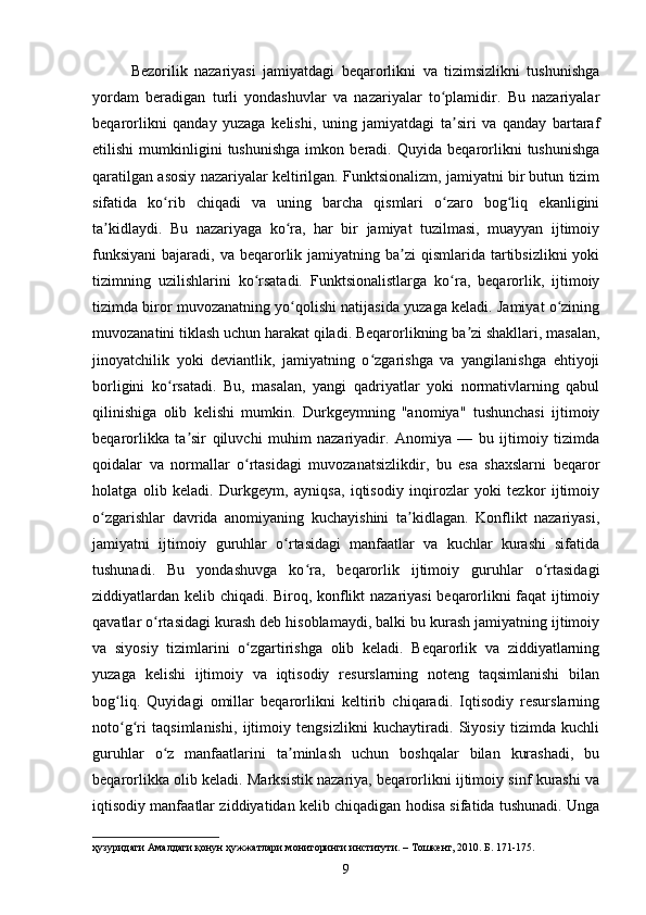 Bezorilik   nazariyasi   jamiyatdagi   beqarorlikni   va   tizimsizlikni   tushunishga
yordam   beradigan   turli   yondashuvlar   va   nazariyalar   to plamidir.   Bu   nazariyalarʻ
beqarorlikni   qanday   yuzaga   kelishi,   uning   jamiyatdagi   ta siri   va   qanday   bartaraf	
ʼ
etilishi   mumkinligini   tushunishga   imkon   beradi.   Quyida   beqarorlikni   tushunishga
qaratilgan asosiy nazariyalar keltirilgan. Funktsionalizm, jamiyatni bir butun tizim
sifatida   ko rib   chiqadi   va   uning   barcha   qismlari   o zaro   bog liq   ekanligini	
ʻ ʻ ʻ
ta kidlaydi.   Bu   nazariyaga   ko ra,   har   bir   jamiyat   tuzilmasi,   muayyan   ijtimoiy	
ʼ ʻ
funksiyani  bajaradi,  va beqarorlik jamiyatning  ba zi  qismlarida  tartibsizlikni   yoki	
ʼ
tizimning   uzilishlarini   ko rsatadi.   Funktsionalistlarga   ko ra,   beqarorlik,   ijtimoiy	
ʻ ʻ
tizimda biror muvozanatning yo qolishi natijasida yuzaga keladi. Jamiyat o zining	
ʻ ʻ
muvozanatini tiklash uchun harakat qiladi. Beqarorlikning ba zi shakllari, masalan,	
ʼ
jinoyatchilik   yoki   deviantlik,   jamiyatning   o zgarishga   va   yangilanishga   ehtiyoji	
ʻ
borligini   ko rsatadi.   Bu,   masalan,   yangi   qadriyatlar   yoki   normativlarning   qabul	
ʻ
qilinishiga   olib   kelishi   mumkin.   Durkgeymning   "anomiya"   tushunchasi   ijtimoiy
beqarorlikka   ta sir   qiluvchi   muhim   nazariyadir.   Anomiya   —   bu   ijtimoiy   tizimda	
ʼ
qoidalar   va   normallar   o rtasidagi   muvozanatsizlikdir,   bu   esa   shaxslarni   beqaror	
ʻ
holatga   olib   keladi.   Durkgeym,   ayniqsa,   iqtisodiy   inqirozlar   yoki   tezkor   ijtimoiy
o zgarishlar   davrida   anomiyaning   kuchayishini   ta kidlagan.   Konflikt   nazariyasi,	
ʻ ʼ
jamiyatni   ijtimoiy   guruhlar   o rtasidagi   manfaatlar   va   kuchlar   kurashi   sifatida	
ʻ
tushunadi.   Bu   yondashuvga   ko ra,   beqarorlik   ijtimoiy   guruhlar   o rtasidagi	
ʻ ʻ
ziddiyatlardan kelib chiqadi. Biroq, konflikt nazariyasi  beqarorlikni faqat ijtimoiy
qavatlar o rtasidagi kurash deb hisoblamaydi, balki bu kurash jamiyatning ijtimoiy	
ʻ
va   siyosiy   tizimlarini   o zgartirishga   olib   keladi.   Beqarorlik   va   ziddiyatlarning	
ʻ
yuzaga   kelishi   ijtimoiy   va   iqtisodiy   resurslarning   noteng   taqsimlanishi   bilan
bog liq.   Quyidagi   omillar   beqarorlikni   keltirib   chiqaradi.   Iqtisodiy   resurslarning	
ʻ
noto g ri   taqsimlanishi,   ijtimoiy   tengsizlikni   kuchaytiradi.   Siyosiy   tizimda   kuchli
ʻ ʻ
guruhlar   o z   manfaatlarini   ta minlash   uchun   boshqalar   bilan   kurashadi,   bu	
ʻ ʼ
beqarorlikka olib keladi. Marksistik nazariya, beqarorlikni ijtimoiy sinf kurashi va
iqtisodiy manfaatlar ziddiyatidan kelib chiqadigan hodisa sifatida tushunadi. Unga
ҳузуридаги Амалдаги қонун ҳужжатлари мониторинги институти. – Тошкент, 2010. Б. 171-175.
9 