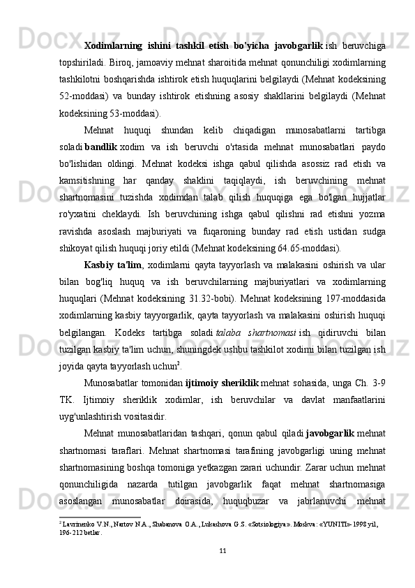 Xodimlarning   ishini   tashkil   etish   bo'yicha   javobgarlik   ish beruvchiga
topshiriladi.	
 Biroq,	 jamoaviy	 mehnat	 sharoitida	 mehnat	 qonunchiligi	 xodimlarning
tashkilotni	
 boshqarishda	 ishtirok	 etish	 huquqlarini	 belgilaydi	 (Mehnat	 kodeksining
52-moddasi)	
 va	 bunday	 ishtirok	 etishning	 asosiy	 shakllarini	 belgilaydi	 (Mehnat
kodeksining	
 53-moddasi).
Mehnat	
 huquqi	 shundan	 kelib	 chiqadigan	 munosabatlarni	 tartibga
soladi   bandlik   xodim	
 va	 ish	 beruvchi	 o'rtasida	 mehnat	 munosabatlari	 paydo
bo'lishidan	
 oldingi.	 Mehnat	 kodeksi	 ishga	 qabul	 qilishda	 asossiz	 rad	 etish	 va
kamsitishning	
 har	 qanday	 shaklini	 taqiqlaydi,	 ish	 beruvchining	 mehnat
shartnomasini	
 tuzishda	 xodimdan	 talab	 qilish	 huquqiga	 ega	 bo'lgan	 hujjatlar
ro'yxatini	
 cheklaydi.	 Ish	 beruvchining	 ishga	 qabul	 qilishni	 rad	 etishni	 yozma
ravishda	
 asoslash	 majburiyati	 va	 fuqaroning	 bunday	 rad	 etish	 ustidan	 sudga
shikoyat	
 qilish	 huquqi	 joriy	 etildi	 (Mehnat	 kodeksining	 64.65-moddasi).
Kasbiy   ta'lim ,	
 xodimlarni	 qayta	 tayyorlash	 va	 malakasini	 oshirish	 va	 ular
bilan	
 bog'liq	 huquq	 va	 ish	 beruvchilarning	 majburiyatlari	 va	 xodimlarning
huquqlari	
 (Mehnat	 kodeksining	 31.32-bobi).	 Mehnat	 kodeksining	 197-moddasida
xodimlarning	
 kasbiy	 tayyorgarlik,	 qayta	 tayyorlash	 va	 malakasini	 oshirish	 huquqi
belgilangan.	
 Kodeks	 tartibga	 soladi   talaba   shartnomasi   ish	 qidiruvchi	 bilan
tuzilgan	
 kasbiy	 ta'lim	 uchun,	 shuningdek	 ushbu	 tashkilot	 xodimi	 bilan	 tuzilgan	 ish
joyida	
 qayta	 tayyorlash	 uchun 2
.
Munosabatlar	
 tomonidan   ijtimoiy  sheriklik   mehnat	 sohasida,	 unga	 Ch.	 3-9
TK.	
 Ijtimoiy	 sheriklik	 xodimlar,	 ish	 beruvchilar	 va	 davlat	 manfaatlarini
uyg'unlashtirish	
 vositasidir.
Mehnat	
 munosabatlaridan	 tashqari,	 qonun	 qabul	 qiladi   javobgarlik   mehnat
shartnomasi	
 taraflari.	 Mehnat	 shartnomasi	 tarafining	 javobgarligi	 uning	 mehnat
shartnomasining	
 boshqa	 tomoniga	 yetkazgan	 zarari	 uchundir.	 Zarar	 uchun	 mehnat
qonunchiligida	
 nazarda	 tutilgan	 javobgarlik	 faqat	 mehnat	 shartnomasiga
asoslangan	
 munosabatlar	 doirasida,	 huquqbuzar	 va	 jabrlanuvchi	 mehnat
2
  Lavrinenko	
 V.N.,	 Nartov	 N.A.,	 Shabanova	 O.A.,	 Lukashova	 G.S.	 «Sotsiologiya».	 Moskva:	 «YUNITI»-1998	 yil,	 
196-212	
 betlar.
11 