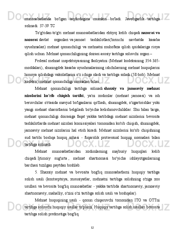 munosabatlarida bo'lgan	 taqdirdagina	 mumkin	 bo'ladi.	 Javobgarlik	 tartibga
solinadi.	
 37-39	 TC
To'g'ridan-to'g'ri	
 mehnat	 munosabatlaridan	 ehtiyoj	 kelib	 chiqadi   nazorat va
nazorat   davlat	
 	organlari   va   jamoat	 	tashkilotlari (birinchi	 	navbatda	 	kasaba
uyushmalari)	
 mehnat	 qonunchiligi	 va	 mehnatni	 muhofaza	 qilish	 qoidalariga	 rioya
qilish	
 uchun.	 Mehnat	 qonunchiligining	 doirasi	 asosiy	 tartibga	 soluvchi	 organ	 – 
Federal	
 mehnat	 inspektsiyasining	 faoliyatini	 (Mehnat	 kodeksining	 354-365-
moddalari),	
 shuningdek	 kasaba	 uyushmalarining	 ishchilarning	 mehnat	 huquqlarini
himoya	
 qilishdagi	 vakolatlarini	 o'z	 ichiga	 oladi	 va	 tartibga	 soladi	 (58-bob).	 Mehnat
kodeksi)	
 mehnat	 qonunchiligi	 normalari	 bilan.
Mehnat	
 qonunchiligi	 tartibga	 solinadi   shaxsiy   va   jamoaviy   mehnat
nizolarini   ko'rib   chiqish   tartibi ,	
 ya'ni	 xodimlar	 (mehnat	 jamoasi)	 va	 ish
beruvchilar	
 o'rtasida	 mavjud	 bo'lganlarni	 qo'llash,	 shuningdek,	 o'zgartirishlar	 yoki
yangi	
 mehnat	 sharoitlarini	 belgilash	 bo'yicha	 kelishmovchiliklar.	 Shu	 bilan	 birga,
mehnat	
 qonunchiligi	 doirasiga	 faqat	 yakka	 tartibdagi	 mehnat	 nizolarini	 bevosita
tashkilotlarda	
 mehnat	 nizolari	 komissiyalari	 tomonidan	 ko'rib	 chiqish,	 shuningdek,
jamoaviy	
 mehnat	 nizolarini	 hal	 etish	 kiradi.	 Mehnat	 nizolarini	 ko'rib	 chiqishning
sud	
 tartibi	 boshqa	 huquq	 sohasi	 - fuqarolik	 protsessual	 huquqi	 normalari	 bilan
tartibga	
 solinadi.
Mehnat	
 munosabatlaridan	 xodimlarning	 majburiy	 huquqlari	 kelib
chiqadi   Ijtimoiy	
 sug'urta   ,	 mehnat	 shartnomasi	 bo'yicha	 ishlayotganlarning
barchasi	
 tuzilgan	 paytdan	 boshlab.
5.	
 Shaxsiy	 mehnat	 va	 bevosita	 bog'liq	 munosabatlarni	 huquqiy	 tartibga
solish	
 usuli	 (kontseptsiya,	 xususiyatlar,	 mehnatni	 tartibga	 solishning	 o'ziga	 xos
usullari	
 va	 bevosita	 bog'liq	 munosabatlar	 - yakka	 tartibda	 shartnomaviy,	 jamoaviy
shartnomaviy,	
 mahalliy,	 o'zini	 o'zi	 tartibga	 solish	 usuli	 va	 boshqalar).
Mehnat	
 huquqining	 usuli	 - qonun	 chiqaruvchi	 tomonidan	 ITO	 va	 OTTni
tartibga	
 soluvchi	 huquqiy	 usullar	 to'plami.	 Huquqiy	 tartibga	 solish	 usullari	 bevosita
tartibga	
 solish	 predmetiga	 bog'liq.
12 