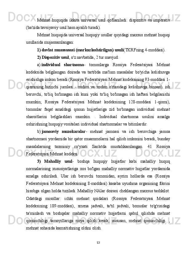 Mehnat huquqida	 ikkita	 universal	 usul	 qo'llaniladi:	 dispozitiv	 va	 imperativ
(ba'zida	
 tavsiyaviy	 usul	 ham	 ajralib	 turadi).
Mehnat	
 huquqida	 universal	 huquqiy	 usullar	 quyidagi	 maxsus	 mehnat	 huquqi
usullarida	
 mujassamlangan:
1) davlat muassasasi (markazlashtirilgan) usuli (TKRFning	
 4-moddasi).
2) Dispozitiv usul ,	
 o'z	 navbatida,	 2 tur	 mavjud:
a)   individual   shartnoma -	
 tomonlarga	 Rossiya	 Federatsiyasi	 Mehnat
kodeksida	
 belgilangan	 doirada	 va	 tartibda	 ma'lum	 masalalar	 bo'yicha	 kelishuvga
erishishga	
 imkon	 beradi	 (Rossiya	 Federatsiyasi	 Mehnat	 kodeksining	 93-moddasi	 1-
qismining	
 birinchi	 jumlasi	 - xodim	 va	 xodim	 o'rtasidagi	 kelishuvga	 binoan).	 ish
beruvchi,	
 to'liq	 bo'lmagan	 ish	 kuni	 yoki	 to'liq	 bo'lmagan	 ish	 haftasi	 belgilanishi
mumkin;	
 Rossiya	 Federatsiyasi	 Mehnat	 kodeksining	 128-moddasi	 1-qismi),
tomonlar	
 faqat	 amaldagi	 qonun	 hujjatlariga	 zid	 bo'lmagan	 individual	 mehnat
sharoitlarini	
 belgilashlari	 mumkin.	 . Individual	 shartnoma	 usulini	 amalga
oshirishning	
 huquqiy	 vositalari	 individual	 shartnomalar	 va	 bitimlardir.
b)   jamoaviy   muzokaralar -	
 mehnat	 jamoasi	 va	 ish	 beruvchiga	 jamoa
shartnomasi	
 yordamida	 bir	 qator	 muammolarni	 hal	 qilish	 imkonini	 beradi,	 bunday
masalalarning	
 taxminiy	 ro'yxati	 San'atda	 mustahkamlangan.	 41	 Rossiya
Federatsiyasi	
 Mehnat	 kodeksi
3)   Mahalliy   usul -	
 boshqa	 huquqiy	 hujjatlar	 kabi	 mahalliy	 huquq
normalarining	
 xususiyatlariga	 xos	 bo'lgan	 mahalliy	 normativ	 hujjatlar	 yordamida
amalga	
 oshiriladi.	 Ular	 ish	 beruvchi	 tomonidan,	 ayrim	 hollarda	 esa	 (Rossiya
Federatsiyasi	
 Mehnat	 kodeksining	 8-moddasi)	 kasaba	 uyushma	 organining	 fikrini
hisobga	
 olgan	 holda	 tuziladi.	 Mahalliy	 NAlar	 doirasi	 cheklangan   maxsus	 tashkilot .
Odatdagi	
 misollar:	 ichki	 mehnat	 qoidalari	 (Rossiya	 Federatsiyasi	 Mehnat
kodeksining	
 189-moddasi),	 smena	 jadvali,	 ta'til	 jadvali,	 bonuslar	 to'g'risidagi
ta'minlash	
 va	 boshqalar	 mahalliy	 normativ	 hujjatlarni	 qabul	 qilishda	 mehnat
qonunchiligi	
 tamoyillariga	 rioya	 qilish	 kerak,	 xususan,	 mehnat	 qonunchiligi.	 ,
mehnat	
 sohasida	 kamsitishning	 oldini	 olish.
13 