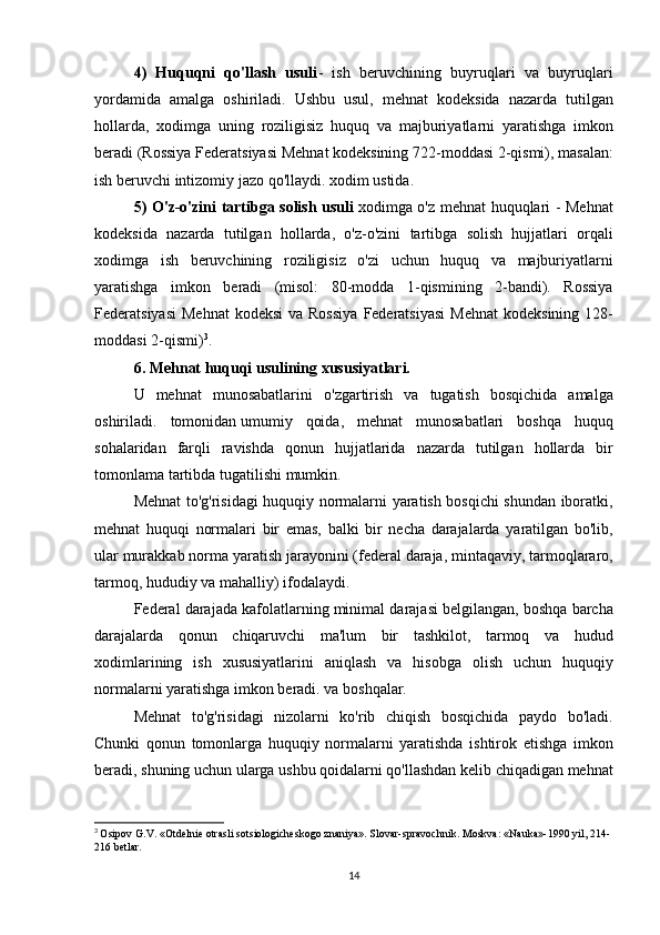4)   Huquqni   qo'llash   usuli - ish	 beruvchining	 buyruqlari	 va	 buyruqlari
yordamida	
 amalga	 oshiriladi.	 Ushbu	 usul,	 mehnat	 kodeksida	 nazarda	 tutilgan
hollarda,	
 xodimga	 uning	 roziligisiz	 huquq	 va	 majburiyatlarni	 yaratishga	 imkon
beradi	
 (Rossiya	 Federatsiyasi	 Mehnat	 kodeksining	 722-moddasi	 2-qismi),	 masalan:
ish	
 beruvchi	 intizomiy	 jazo	 qo'llaydi.	 xodim	 ustida.
5) O'z-o'zini tartibga solish usuli   xodimga	
 o'z	 mehnat	 huquqlari	 - Mehnat
kodeksida	
 nazarda	 tutilgan	 hollarda,	 o'z-o'zini	 tartibga	 solish	 hujjatlari	 orqali
xodimga	
 ish	 beruvchining	 roziligisiz	 o'zi	 uchun	 huquq	 va	 majburiyatlarni
yaratishga	
 imkon	 beradi	 (misol:	 80-modda	 1-qismining	 2-bandi).	 Rossiya
Federatsiyasi	
 Mehnat	 kodeksi	 va	 Rossiya	 Federatsiyasi	 Mehnat	 kodeksining	 128-
moddasi	
 2-qismi) 3
.
6. Mehnat huquqi usulining xususiyatlari.
U
 mehnat	 munosabatlarini	 o'zgartirish	 va	 tugatish	 bosqichida	 amalga
oshiriladi.	
 tomonidan   umumiy	 qoida ,	 mehnat	 munosabatlari	 boshqa	 huquq
sohalaridan	
 farqli	 ravishda	 qonun	 hujjatlarida	 nazarda	 tutilgan	 hollarda	 bir
tomonlama	
 tartibda	 tugatilishi	 mumkin.
Mehnat	
 to'g'risidagi	 huquqiy	 normalarni	 yaratish	 bosqichi	 shundan	 iboratki,
mehnat	
 huquqi	 normalari	 bir	 emas,	 balki	 bir	 necha	 darajalarda	 yaratilgan	 bo'lib,
ular	
 murakkab	 norma	 yaratish	 jarayonini	 (federal	 daraja,	 mintaqaviy,	 tarmoqlararo,
tarmoq,	
 hududiy	 va	 mahalliy)	 ifodalaydi.
Federal	
 darajada	 kafolatlarning	 minimal	 darajasi	 belgilangan,	 boshqa	 barcha
darajalarda	
 qonun	 chiqaruvchi	 ma'lum	 bir	 tashkilot,	 tarmoq	 va	 hudud
xodimlarining	
 ish	 xususiyatlarini	 aniqlash	 va	 hisobga	 olish	 uchun	 huquqiy
normalarni	
 yaratishga	 imkon	 beradi.	 va	 boshqalar.
Mehnat	
 to'g'risidagi	 nizolarni	 ko'rib	 chiqish	 bosqichida	 paydo	 bo'ladi.
Chunki	
 qonun	 tomonlarga	 huquqiy	 normalarni	 yaratishda	 ishtirok	 etishga	 imkon
beradi,	
 shuning	 uchun	 ularga	 ushbu	 qoidalarni	 qo'llashdan	 kelib	 chiqadigan	 mehnat
3
  Osipov	
 G.V.	 «Otdelnie	 otrasli	 sotsiologicheskogo	 znaniya».	 Slovar-spravochnik.	 Moskva:	 «Nauka»-1990	 yil,	 214-
216	
 betlar.
14 