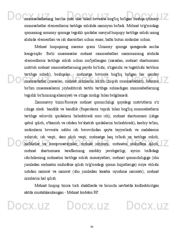 munosabatlarning   barcha   yoki   ular   bilan   bevosita   bog ' liq   bo ' lgan   boshqa   ijtimoiy
munosabatlar   elementlarini   tartibga   solishda   namoyon   bo ' ladi .  Mehnat   to ' g ' risidagi
qonunning   umumiy   qismiga   tegishli   qoidalar   mavjud   huquqiy   tartibga   solish   uning
alohida   elementlari   va   ish   sharoitlari   uchun   emas ,	
  balki   butun   xodimlar   uchun .
Mehnat	
 huquqining	 maxsus	 qismi	 Umumiy	 qismga	 qaraganda	 ancha
kengroqdir.	
 Ba'zi	 muassasalar	 mehnat	 munosabatlari	 mazmunining	 alohida
elementlarini	
 tartibga	 solish	 uchun	 mo'ljallangan	 (masalan,	 mehnat	 shartnomasi
instituti	
 mehnat	 munosabatlarining	 paydo	 bo'lishi,	 o'zgarishi	 va	 tugatilishi	 tartibini
tartibga	
 soladi);	 boshqalar	 - mehnatga	 bevosita	 bog'liq	 bo'lgan	 har	 qanday
munosabatlar	
 (masalan,	 mehnat	 nizolarini	 ko'rib	 chiqish	 munosabatlari).	  Maxsus
bo ' lim   muassasalarini   joylashtirish   tartibi   tartibga   solinadigan   munosabatlarning
tegishli   bo ' limining   ahamiyati   va   o ' ziga   xosligi   bilan   belgilanadi .
Zamonaviy   tizim   Rossiya   mehnat   qonunchiligi   quyidagi   institutlarni   o ' z
ichiga   oladi :	
  bandlik   va   bandlik  	( fuqarolarni   topish   bilan   bog ' liq   munosabatlarni
tartibga   soluvchi   qoidalarni   birlashtiradi .   mos	
 ish );	 mehnat	 shartnomasi	 (ishga
qabul	
 qilish,	 o'tkazish	 va	 ishdan	 bo'shatish	 qoidalarini	 birlashtiradi);   kasbiy	 ta'lim ,
xodimlarni	
 bevosita	 ushbu	 ish	 beruvchidan	 qayta	 tayyorlash	 va	 malakasini
oshirish;	
 ish	 vaqti;	 dam	 olish	 vaqti;	 mehnatga	 haq	 to'lash	 va	 tartibga	 solish;
kafolatlar	
 va	 kompensatsiyalar;	 mehnat	 intizomi;	 mehnatni	 muhofaza	 qilish;
mehnat	
 shartnomasi	 taraflarining	 moddiy	 javobgarligi;	 ayrim	 toifadagi
ishchilarning	
 mehnatini	 tartibga	 solish	 xususiyatlari;	 mehnat	 qonunchiligiga	 (shu
jumladan	
 mehnatni	 muhofaza	 qilish	 to'g'risidagi	 qonun	 hujjatlariga)	 rioya	 etilishi
ustidan	
 nazorat	 va	 nazorat	 (shu	 jumladan	 kasaba	 uyushma	 nazorati);	 mehnat
nizolarini	
 hal	 qilish.
Mehnat   huquqi   tizimi   turli   shakllarda   va   birinchi   navbatda   kodlashtirilgan
aktda   mustahkamlangan  	
-   Mehnat   kodeksi   RF .
16 