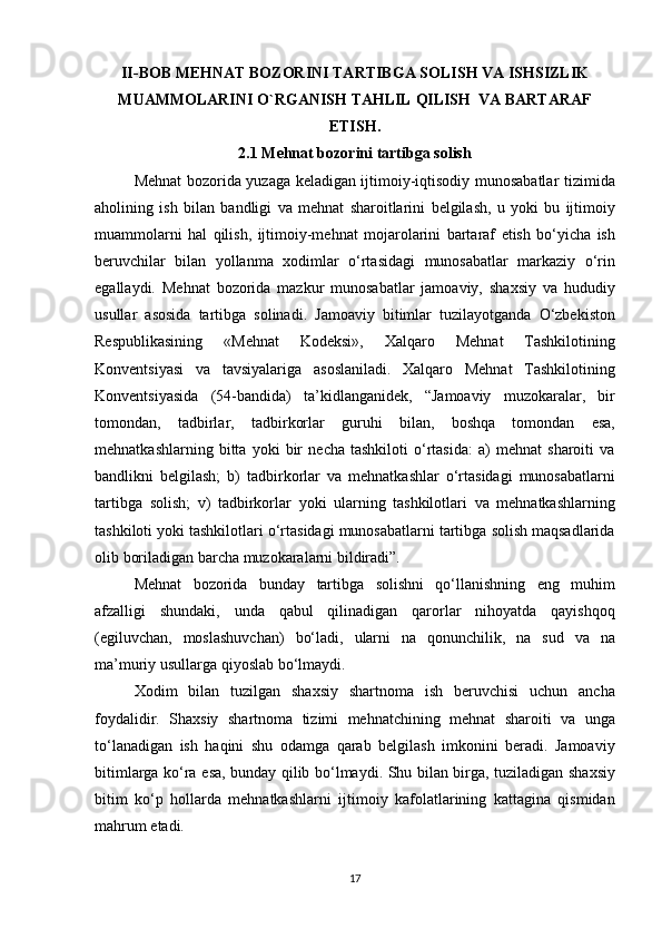 II - BOB   MEHNAT   BOZORINI   TARTIBGA   SOLISH   VA   ISHSIZLIK
MUAMMOLARINI   O ` RGANISH   TAHLIL   QILISH    VA   BARTARAF
ETISH .
2.1 Mehnat bozorini tartibga solish
Mehnat bozorida	 yuzaga	 keladigan	 ijtimoiy-iqtisodiy	 munosabatlar	 tizimida
aholining	
 ish	 bilan	 bandligi	 va	 mehnat	 sharoitlarini	 belgilash,	 u yoki	 bu	 ijtimoiy
muammolarni	
 hal	 qilish,	 ijtimoiy-mehnat	 mojarolarini	 bartaraf	 etish	 bo‘yicha	 ish
beruvchilar	
 bilan	 yollanma	 xodimlar	 o‘rtasidagi	 munosabatlar	 markaziy	 o‘rin
egallaydi.	
 Mehnat	 bozorida	 mazkur	 munosabatlar	 jamoaviy,	 shaxsiy	 va	 hududiy
usullar	
 asosida	 tartibga	 solinadi.	 Jamoaviy	 bitimlar	 tuzilayotganda	 O‘zbekiston
Respublikasining	
 	«Mehnat	 	Kodeksi»,	 	Xalqaro	 	Mehnat	 	Tashkilotining
Konventsiyasi	
 va	 tavsiyalariga	 asoslaniladi.	 Xalqaro	 Mehnat	 Tashkilotining
Konventsiyasida	
 (54-bandida)	 ta’kidlanganidek,	 “Jamoaviy	 muzokaralar,	 bir
tomondan,	
 tadbirlar,	 tadbirkorlar	 guruhi	 bilan,	 boshqa	 tomondan	 esa,
mehnatkashlarning	
 bitta	 yoki	 bir	 necha	 tashkiloti	 o‘rtasida:	 a)	 mehnat	 sharoiti	 va
bandlikni	
 belgilash;	 b)	 tadbirkorlar	 va	 mehnatkashlar	 o‘rtasidagi	 munosabatlarni
tartibga	
 solish;	 v)	 tadbirkorlar	 yoki	 ularning	 tashkilotlari	 va	 mehnatkashlarning
tashkiloti	
 yoki	 tashkilotlari	 o‘rtasidagi	 munosabatlarni	 tartibga	 solish	 maqsadlarida
olib	
 boriladigan	 barcha	 muzokaralarni	 bildiradi”.
Mehnat	
 bozorida	 bunday	 tartibga	 solishni	 qo‘llanishning	 eng	 muhim
afzalligi	
 shundaki,	 unda	 qabul	 qilinadigan	 qarorlar	 nihoyatda	 qayishqoq
(egiluvchan,	
 moslashuvchan)	 bo‘ladi,	 ularni	 na	 qonunchilik,	 na	 sud	 va	 na
ma’muriy	
 usullarga	 qiyoslab	 bo‘lmaydi.
Xodim	
 bilan	 tuzilgan	 shaxsiy	 shartnoma	 ish	 beruvchisi	 uchun	 ancha
foydalidir.	
 Shaxsiy	 shartnoma	 tizimi	 mehnatchining	 mehnat	 sharoiti	 va	 unga
to‘lanadigan	
 ish	 haqini	 shu	 odamga	 qarab	 belgilash	 imkonini	 beradi.	 Jamoaviy
bitimlarga	
 ko‘ra	 esa,	 bunday	 qilib	 bo‘lmaydi.	 Shu	 bilan	 birga,	 tuziladigan	 shaxsiy
bitim	
 ko‘p	 hollarda	 mehnatkashlarni	 ijtimoiy	 kafolatlarining	 kattagina	 qismidan
mahrum	
 etadi.
17 