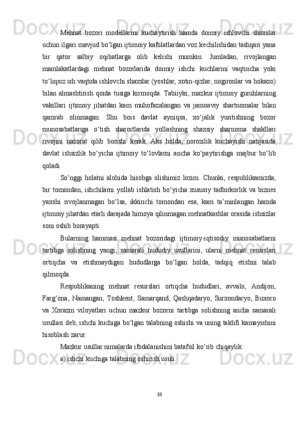 Mehnat bozori	 modellarini	 kuchaytirish	 hamda	 doimiy	 ishlovchi	 shaxslar
uchun	
 ilgari	 mavjud	 bo‘lgan	 ijtimoiy	 kafolatlardan	 voz	 kechilishidan	 tashqari	 yana
bir	
 qator	 salbiy	 oqibatlarga	 olib	 kelishi	 mumkin.	 Jumladan,	 rivojlangan
mamlakatlardagi	
 mehnat	 bozorlarida	 doimiy	 ishchi	 kuchlarini	 vaqtincha	 yoki
to‘liqsiz	
 ish	 vaqtida	 ishlovchi	 shaxslar	 (yoshlar,	 xotin-qizlar,	 nogironlar	 va	 hokazo)
bilan	
 almashtirish	 qoida	 tusiga	 kirmoqda.	 Tabiiyki,	 mazkur	 ijtimoiy	 guruhlarning
vakillari	
 ijtimoiy	 jihatdan	 kam	 muhofazalangan	 va	 jamoaviy	 shartnomalar	 bilan
qamrab	
 olinmagan.	 Shu	 bois	 davlat	 ayniqsa,	 xo‘jalik	 yuritishning	 bozor
munosabatlariga	
 o‘tish	 sharoitlarida	 yollashning	 shaxsiy	 sharnoma	 shakllari
rivojini	
 nazorat	 qilib	 borishi	 kerak.	 Aks	 holda,	 norozilik	 kuchayishi	 natijasida
davlat	
 ishsizlik	 bo‘yicha	 ijtimoiy	 to‘lovlarni	 ancha	 ko‘paytirishga	 majbur	 bo‘lib
qoladi.
So‘nggi	
 holatni	 alohida	 hisobga	 olishimiz	 lozim.	 Chunki,	 respublikamizda,
bir	
 tomondan,	 ishchilarni	 yollab	 ishlatish	 bo‘yicha	 xususiy	 tadbirkorlik	 va	 biznes
yaxshi	
 rivojlanmagan	 bo‘lsa,	 ikkinchi	 tomondan	 esa,	 kam	 ta’minlangan	 hamda
ijtimoiy	
 jihatdan	 etarli	 darajada	 himoya	 qilinmagan	 mehnatkashlar	 orasida	 ishsizlar
soni	
 oshib	 borayapti.
Bularning	
 hammasi	 mehnat	 bozoridagi	 ijtimoiy-iqtisodiy	 munosabatlarni
tartibga	
 solishning	 yangi,	 samarali	 hududiy	 usullarini,	 ularni	 mehnat	 resurslari
ortiqcha	
 va	 etishmaydigan	 hududlarga	 bo‘lgan	 holda,	 tadqiq	 etishni	 talab
qilmoqda.
Respublikaning	
 mehnat	 resurslari	 ortiqcha	 hududlari,	 avvalo,	 Andijon,
Farg‘ona,	
 Namangan,	 Toshkent,	 Samarqand,	 Qashqadaryo,	 Surxondaryo,	 Buxoro
va	
 Xorazm	 viloyatlari	 uchun	 mazkur	 bozorni	 tartibga	 solishning	 ancha	 samarali
usullari	
 deb,	 ishchi	 kuchiga	 bo‘lgan	 talabning	 oshishi	 va	 uning	 taklifi	 kamayishini
hisoblash	
 zarur.
Mazkur	
 usullar	 nimalarda	 ifodalanishini	 batafsil	 ko‘rib	 chiqaylik:
a)	
 ishchi	 kuchiga	 talabning	 oshirish	 usuli.
18 