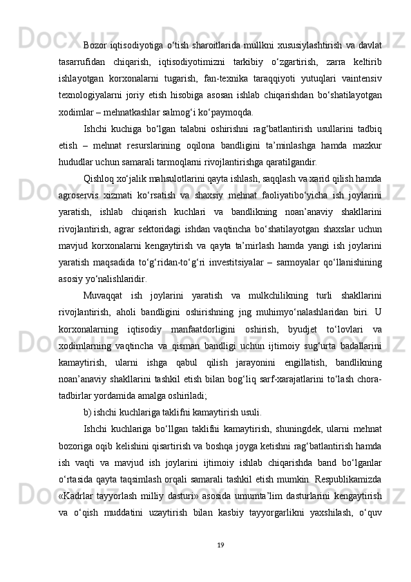 Bozor iqtisodiyotiga	 o‘tish	 sharoitlarida	 mullkni	 xususiylashtirish	 va	 davlat
tasarrufidan	
 chiqarish,	 iqtisodiyotimizni	 tarkibiy	 o‘zgartirish,	 zarra	 keltirib
ishlayotgan	
 korxonalarni	 tugarish,	 fan-texnika	 taraqqiyoti	 yutuqlari	 vaintensiv
texnologiyalarni	
 joriy	 etish	 hisobiga	 asosan	 ishlab	 chiqarishdan	 bo‘shatilayotgan
xodimlar	
 – mehnatkashlar	 salmog‘i	 ko‘paymoqda.
Ishchi	
 kuchiga	 bo‘lgan	 talabni	 oshirishni	 rag‘batlantirish	 usullarini	 tadbiq
etish	
 – mehnat	 resurslarining	 oqilona	 bandligini	 ta’minlashga	 hamda	 mazkur
hududlar	
 uchun	 samarali	 tarmoqlarni	 rivojlantirishga	 qaratilgandir.
Qishloq	
 xo‘jalik	 mahsulotlarini	 qayta	 ishlash,	 saqqlash	 va	 xarid	 qilish	 hamda
agroservis	
 xizmati	 ko‘rsatish	 va	 shaxsiy	 mehnat	 faoliyatibo‘yicha	 ish	 joylarini
yaratish,	
 ishlab	 chiqarish	 kuchlari	 va	 bandlikning	 noan’anaviy	 shakllarini
rivojlantirish,	
 agrar	 sektoridagi	 ishdan	 vaqtincha	 bo‘shatilayotgan	 shaxslar	 uchun
mavjud	
 korxonalarni	 kengaytirish	 va	 qayta	 ta’mirlash	 hamda	 yangi	 ish	 joylarini
yaratish	
 maqsadida	 to‘g‘ridan-to‘g‘ri	 investitsiyalar	 – sarmoyalar	 qo‘llanishining
asosiy	
 yo‘nalishlaridir.
Muvaqqat	
 ish	 joylarini	 yaratish	 va	 mulkchilikning	 turli	 shakllarini
rivojlantirish,	
 aholi	 bandligini	 oshirishning	 jng	 muhimyo‘nalashlaridan	 biri.	 U
korxonalarning	
 iqtisodiy	 manfaatdorligini	 oshirish,	 byudjet	 to‘lovlari	 va
xodimlarning	
 vaqtincha	 va	 qisman	 bandligi	 uchun	 ijtimoiy	 sug‘urta	 badallarini
kamaytirish,	
 ularni	 ishga	 qabul	 qilish	 jarayonini	 engillatish,	 bandlikning
noan’anaviy	
 shakllarini	 tashkil	 etish	 bilan	 bog‘liq	 sarf-xarajatlarini	 to‘lash	 chora-
tadbirlar	
 yordamida	 amalga	 oshiriladi;
b)	
 ishchi	 kuchlariga	 taklifni	 kamaytirish	 usuli.
Ishchi	
 kuchlariga	 bo‘llgan	 taklifni	 kamaytirish,	 shuningdek,	 ularni	 mehnat
bozoriga	
 oqib	 kelishini	 qisartirish	 va	 boshqa	 joyga	 ketishni	 rag‘batlantirish	 hamda
ish	
 vaqti	 va	 mavjud	 ish	 joylarini	 ijtimoiy	 ishlab	 chiqarishda	 band	 bo‘lganlar
o‘rtasida	
 qayta	 taqsimlash	 orqali	 samarali	 tashkil	 etish	 mumkin.	 Respublikamizda
«Kadrlar	
 tayyorlash	 milliy	 dasturi»	 asosida	 umumta’lim	 dasturlarini	 kengaytirish
va	
 o‘qish	 muddatini	 uzaytirish	 bilan	 kasbiy	 tayyorgarlikni	 yaxshilash,	 o‘quv
19 