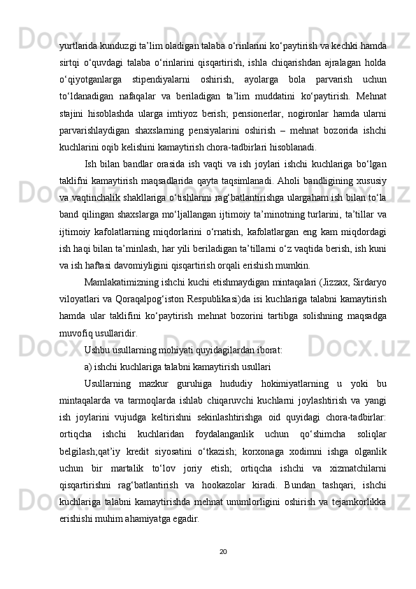 yurtlarida kunduzgi	 ta’lim	 oladigan	 talaba	 o‘rinlarini	 ko‘paytirish	 va	 kechki	 hamda
sirtqi	
 o‘quvdagi	 talaba	 o‘rinlarini	 qisqartirish,	 ishla	 chiqarishdan	 ajralagan	 holda
o‘qiyotganlarga	
 stipendiyalarni	 oshirish,	 ayolarga	 bola	 parvarish	 uchun
to‘ldanadigan	
 nafaqalar	 va	 beriladigan	 ta’lim	 muddatini	 ko‘paytirish.	 Mehnat
stajini	
 hisoblashda	 ularga	 imtiyoz	 berish;	 pensionerlar,	 nogironlar	 hamda	 ularni
parvarishlaydigan	
 shaxslarning	 pensiyalarini	 oshirish	 – mehnat	 bozorida	 ishchi
kuchlarini	
 oqib	 kelishini	 kamaytirish	 chora-tadbirlari	 hisoblanadi.
Ish	
 bilan	 bandlar	 orasida	 ish	 vaqti	 va	 ish	 joylari	 ishchi	 kuchlariga	 bo‘lgan
taklifni	
 kamaytirish	 maqsadlarida	 qayta	 taqsimlanadi.	 Aholi	 bandligining	 xususiy
va	
 vaqtinchalik	 shakllariga	 o‘tishlarini	 rag‘batlantirishga	 ulargaham	 ish	 bilan	 to‘la
band	
 qilingan	 shaxslarga	 mo‘ljallangan	 ijtimoiy	 ta’minotning	 turlarini,	 ta’tillar	 va
ijtimoiy	
 kafolatlarning	 miqdorlarini	 o‘rnatish,	 kafolatlargan	 eng	 kam	 miqdordagi
ish	
 haqi	 bilan	 ta’minlash,	 har	 yili	 beriladigan	 ta’tillarni	 o‘z	 vaqtida	 berish,	 ish	 kuni
va	
 ish	 haftasi	 davomiyligini	 qisqartirish	 orqali	 erishish	 mumkin.
Mamlakatimizning	
 ishchi	 kuchi	 etishmaydigan	 mintaqalari	 (Jizzax,	 Sirdaryo
viloyatlari	
 va	 Qoraqalpog‘iston	 Respublikasi)da	 isi	 kuchlariga	 talabni	 kamaytirish
hamda	
 ular	 taklifini	 ko‘paytirish	 mehnat	 bozorini	 tartibga	 solishning	 maqsadga
muvofiq	
 usullaridir.
Ushbu	
 usullarning	 mohiyati	 quyidagilardan	 iborat:
a)	
 ishchi	 kuchlariga	 talabni	 kamaytirish	 usullari
Usullarning	
 mazkur	 guruhiga	 hududiy	 hokimiyatlarning	 u	 yoki	 bu
mintaqalarda	
 va	 tarmoqlarda	 ishlab	 chiqaruvchi	 kuchlarni	 joylashtirish	 va	 yangi
ish	
 joylarini	 vujudga	 keltirishni	 sekinlashtirishga	 oid	 quyidagi	 chora-tadbirlar:
ortiqcha	
 ishchi	 kuchlaridan	 foydalanganlik	 uchun	 qo‘shimcha	 soliqlar
belgilash;qat’iy	
 kredit	 siyosatini	 o‘tkazish;	 korxonaga	 xodimni	 ishga	 olganlik
uchun	
 bir	 martalik	 to‘lov	 joriy	 etish;	 ortiqcha	 ishchi	 va	 xizmatchilarni
qisqartirishni	
 rag‘batlantirish	 va	 hookazolar	 kiradi.	 Bundan	 tashqari,	 ishchi
kuchlariga	
 talabni	 kamaytirishda	 mehnat	 unumlorligini	 oshirish	 va	 tejamkorlikka
erishishi	
 muhim	 ahamiyatga	 egadir.
20 