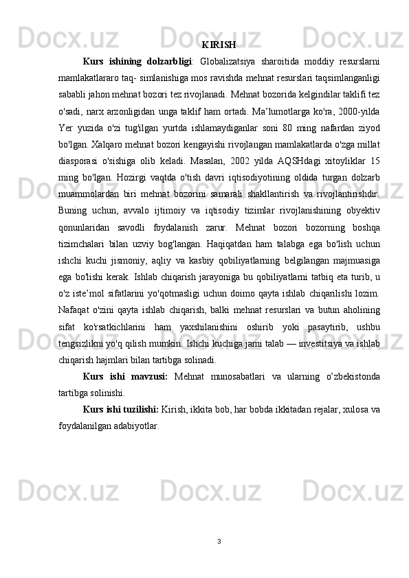 KIRISH
Kurs   ishining   dolzarbligi : Globalizatsiya	 sharoitida	 moddiy	 resurslarni
mamlakatlararo	
 taq-	 simlanishiga	 mos	 ravishda	 mehnat	 resurslari	 taqsimlanganligi
sababli	
 jahon	 mehnat	 bozori	 tez	 rivojlanadi.	 Mehnat	 bozorida	 kelgindilar	 taklifi	 tez
o'sadi,	
 narx	 arzonligidan	 unga	 taklif	 ham	 ortadi.	 Ma’lumotlarga	 ko'ra,	 2000-yilda
Yer	
 yuzida	 o'zi	 tug'ilgan	 yurtda	 ishlamaydiganlar	 soni	 80	 ming	 nafardan	 ziyod
bo'lgan.	
 Xalqaro	 mehnat	 bozori	 kengayishi	 rivojlangan	 mamlakatlarda	 o'zga	 millat
diasporasi	
 o'sishiga	 olib	 keladi.	 Masalan,	 2002	 yilda	 AQSHdagi	 xitoyliklar	 15
ming	
 bo'lgan.	 Hozirgi	 vaqtda	 o'tish	 davri	 iqtisodiyotining	 oldida	 turgan	 dolzarb
muammolardan	
 biri	 mehnat	 bozorini	 samarali	 shakllantirish	 va	 rivojlantirishdir.
Buning	
 uchun,	 avvalo	 ijtimoiy	 va	 iqtisodiy	 tizimlar	 rivojlanishining	 obyektiv
qonunlaridan	
 savodli	 foydalanish	 zarur.	 Mehnat	 bozori	 bozorning	 boshqa
tizimchalari	
 bilan	 uzviy	 bog'langan.	 Haqiqatdan	 ham	 talabga	 ega	 bo'lish	 uchun
ishchi	
 kuchi	 jismoniy,	 aqliy	 va	 kasbiy	 qobiliyatlarning	 belgilangan	 majmuasiga
ega	
 bo'lishi	 kerak.	 Ishlab	 chiqarish	 jarayoniga	 bu	 qobiliyatlarni	 tatbiq	 eta	 turib,	 u
o'z	
 iste’mol	 sifatlarini	 yo'qotmasligi	 uchun	 doimo	 qayta	 ishlab	 chiqarilishi	 lozim.
Nafaqat	
 o'zini	 qayta	 ishlab	 chiqarish,	 balki	 mehnat	 resurslari	 va	 butun	 aholining
sifat	
 ko'rsatkichlarini	 ham	 yaxshilanishini	 oshirib	 yoki	 pasaytirib,	 ushbu
tengsizlikni	
 yo'q	 qilish	 mumkin.	 Ishchi	 kuchiga	 jami	 talab	 —	 investitsiya	 va	 ishlab
chiqarish	
 hajmlari	 bilan	 tartibga	 solinadi.
Kurs   ishi   mavzusi:   Mehnat	
 munosabatlari	 va	 ularning	 o’zbekistonda
tartibga	
 solinishi.
Kurs ishi tuzilishi:  Kirish,	
 ikkita	 bob,	 har	 bobda	 ikkitadan	 rejalar,	 xulosa	 va
foydalanilgan	
 adabiyotlar.
3 