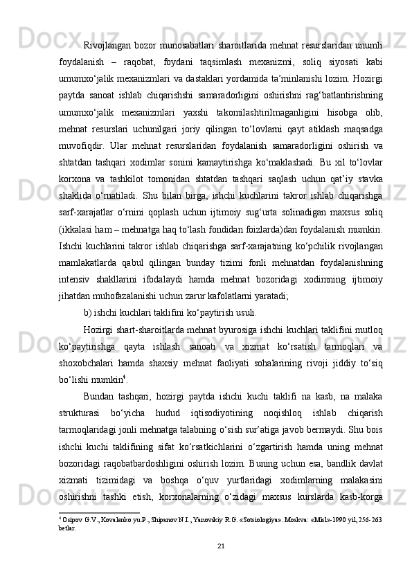 Rivojlangan bozor	 munosabatlari	 sharoitlarida	 mehnat	 resurslaridan	 unumli
foydalanish	
 –	 raqobat,	 foydani	 taqsimlash	 mexanizmi,	 soliq	 siyosati	 kabi
umumxo‘jalik	
 mexanizmlari	 va	 dastaklari	 yordamida	 ta’minlanishi	 lozim.	 Hozirgi
paytda	
 sanoat	 ishlab	 chiqarishshi	 samaradorligini	 oshirishni	 rag‘batlantirishning
umumxo‘jalik	
 mexanizmlari	 yaxshi	 takomilashtirilmaganligini	 hisobga	 olib,
mehnat	
 resurslari	 uchunilgari	 joriy	 qilingan	 to‘lovlarni	 qayt	 atiklash	 maqsadga
muvofiqdir.	
 Ular	 mehnat	 resurslaridan	 foydalanish	 samaradorligini	 oshirish	 va
shtatdan	
 tashqari	 xodimlar	 sonini	 kamaytirishga	 ko‘maklashadi.	 Bu	 xil	 to‘lovlar
korxona	
 va	 tashkilot	 tomonidan	 shtatdan	 tashqari	 saqlash	 uchun	 qat’iy	 stavka
shaklida	
 o‘rnatiladi.	 Shu	 bilan	 birga,	 ishchi	 kuchlarini	 takror	 ishlab	 chiqarishga
sarf-xarajatlar	
 o‘rnini	 qoplash	 uchun	 ijtimoiy	 sug‘urta	 solinadigan	 maxsus	 soliq
(ikkalasi	
 ham	 – mehnatga	 haq	 to‘lash	 fondidan	 foizlarda)dan	 foydalanish	 mumkin.
Ishchi	
 kuchlarini	 takror	 ishlab	 chiqarishga	 sarf-xarajatning	 ko‘pchilik	 rivojlangan
mamlakatlarda	
 qabul	 qilingan	 bunday	 tizimi	 fonli	 mehnatdan	 foydalanishning
intensiv	
 shakllarini	 ifodalaydi	 hamda	 mehnat	 bozoridagi	 xodimning	 ijtimoiy
jihatdan	
 muhofazalanishi	 uchun	 zarur	 kafolatlarni	 yaratadi;
b)	
 ishchi	 kuchlari	 taklifini	 ko‘paytirish	 usuli.
Hozirgi	
 shart-sharoitlarda	 mehnat	 byurosiga	 ishchi	 kuchlari	 taklifini	 mutloq
ko‘paytirishga	
 qayta	 ishlash	 sanoati	 va	 xizmat	 ko‘rsatish	 tarmoqlari	 va
shoxobchalari	
 hamda	 shaxsiy	 mehnat	 faoliyati	 sohalarining	 rivoji	 jiddiy	 to‘siq
bo‘lishi	
 mumkin 4
.
Bundan	
 tashqari,	 hozirgi	 paytda	 ishchi	 kuchi	 taklifi	 na	 kasb,	 na	 malaka
strukturasi	
 bo‘yicha	 hudud	 iqtisodiyotining	 noqishloq	 ishlab	 chiqarish
tarmoqlaridagi	
 jonli	 mehnatga	 talabning	 o‘sish	 sur’atiga	 javob	 bermaydi.	 Shu	 bois
ishchi	
 kuchi	 taklifining	 sifat	 ko‘rsatkichlarini	 o‘zgartirish	 hamda	 uning	 mehnat
bozoridagi	
 raqobatbardoshligini	 oshirish	 lozim.	 Buning	 uchun	 esa,	 bandlik	 davlat
xizmati	
 tizimidagi	 va	 boshqa	 o‘quv	 yurtlaridagi	 xodimlarning	 malakasini
oshirishni	
 tashki	 etish,	 korxonalarning	 o‘zidagi	 maxsus	 kurslarda	 kasb-korga
4
  Osipov	
 G.V.,	 Kovalenko	 yu.P.,	 Shipanov	 N.I.,	 Yanovskiy	 R.G.	 «Sotsiologiya».	 Moskva:	 «Misl»-1990	 yil,	 256-263
betlar.  
21 