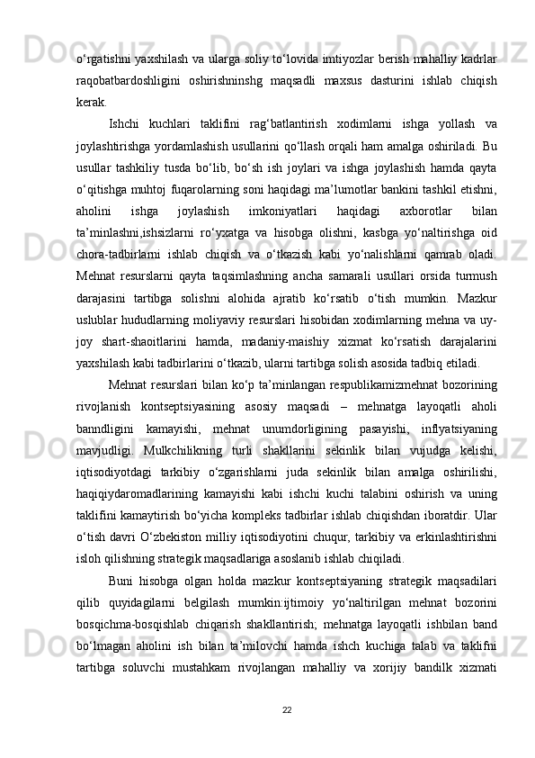 o‘rgatishni yaxshilash	 va	 ularga	 soliy	 to‘lovida	 imtiyozlar	 berish	 mahalliy	 kadrlar
raqobatbardoshligini	
 oshirishninshg	 maqsadli	 maxsus	 dasturini	 ishlab	 chiqish
kerak.
Ishchi	
 kuchlari	 taklifini	 rag‘batlantirish	 xodimlarni	 ishga	 yollash	 va
joylashtirishga	
 yordamlashish	 usullarini	 qo‘llash	 orqali	 ham	 amalga	 oshiriladi.	 Bu
usullar	
 tashkiliy	 tusda	 bo‘lib,	 bo‘sh	 ish	 joylari	 va	 ishga	 joylashish	 hamda	 qayta
o‘qitishga	
 muhtoj	 fuqarolarning	 soni	 haqidagi	 ma’lumotlar	 bankini	 tashkil	 etishni,
aholini	
 	ishga	 	joylashish	 	imkoniyatlari	 	haqidagi	 	axborotlar	 	bilan
ta’minlashni,ishsizlarni	
 ro‘yxatga	 va	 hisobga	 olishni,	 kasbga	 yo‘naltirishga	 oid
chora-tadbirlarni	
 ishlab	 chiqish	 va	 o‘tkazish	 kabi	 yo‘nalishlarni	 qamrab	 oladi.
Mehnat	
 resurslarni	 qayta	 taqsimlashning	 ancha	 samarali	 usullari	 orsida	 turmush
darajasini	
 tartibga	 solishni	 alohida	 ajratib	 ko‘rsatib	 o‘tish	 mumkin.	 Mazkur
uslublar	
 hududlarning	 moliyaviy	 resurslari	 hisobidan	 xodimlarning	 mehna	 va	 uy-
joy	
 shart-shaoitlarini	 hamda,	 madaniy-maishiy	 xizmat	 ko‘rsatish	 darajalarini
yaxshilash	
 kabi	 tadbirlarini	 o‘tkazib,	 ularni	 tartibga	 solish	 asosida	 tadbiq	 etiladi.
Mehnat	
 resurslari	 bilan	 ko‘p	 ta’minlangan	 respublikamizmehnat	 bozorining
rivojlanish	
 kontseptsiyasining	 asosiy	 maqsadi	 –	 mehnatga	 layoqatli	 aholi
banndligini	
 kamayishi,	 mehnat	 unumdorligining	 pasayishi,	 inflyatsiyaning
mavjudligi.	
 Mulkchilikning	 turli	 shakllarini	 sekinlik	 bilan	 vujudga	 kelishi,
iqtisodiyotdagi	
 tarkibiy	 o‘zgarishlarni	 juda	 sekinlik	 bilan	 amalga	 oshirilishi,
haqiqiydaromadlarining	
 kamayishi	 kabi	 ishchi	 kuchi	 talabini	 oshirish	 va	 uning
taklifini	
 kamaytirish	 bo‘yicha	 kompleks	 tadbirlar	 ishlab	 chiqishdan	 iboratdir.	 Ular
o‘tish	
 davri	 O‘zbekiston	 milliy	 iqtisodiyotini	 chuqur,	 tarkibiy	 va	 erkinlashtirishni
isloh	
 qilishning	 strategik	 maqsadlariga	 asoslanib	 ishlab	 chiqiladi.
Buni	
 hisobga	 olgan	 holda	 mazkur	 kontseptsiyaning	 strategik	 maqsadilari
qilib	
 quyidagilarni	 belgilash	 mumkin:ijtimoiy	 yo‘naltirilgan	 mehnat	 bozorini
bosqichma-bosqishlab	
 chiqarish	 shakllantirish;	 mehnatga	 layoqatli	 ishbilan	 band
bo‘lmagan	
 aholini	 ish	 bilan	 ta’milovchi	 hamda	 ishch	 kuchiga	 talab	 va	 taklifni
tartibga	
 soluvchi	 mustahkam	 rivojlangan	 mahalliy	 va	 xorijiy	 bandilk	 xizmati
22 