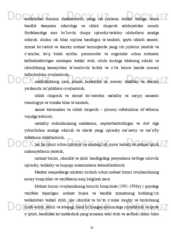 tashkilotlari tizimini	 shakllantirish;	 yangi	 ish	 joylarini	 tashkil	 etishga,	 ahoni
bandlik	
 darajasini	 oshirishga	 va	 ishlab	 chiqarish	 salohiyatidan	 unumli
foydalanishga	
 asos	 bo‘luvchi	 chuqur	 iqtisodiy-tarkibiy	 islohotlarni	 amalga
oshirish;	
 aholini	 ish	 bilan	 oqilona	 bandligini	 ta’minlash;	 qayta	 ishlash	 sanoati,
xizmat	
 ko‘rsatish	 va	 shaxsiy	 mehnat	 tarmoqlarida	 yangi	 ish	 joylarini	 yaratish	 va
o‘smirlar,	
 ko‘p	 bolali	 ayollar,	 pensionerlar	 va	 nogironlar	 uchun	 mehnatni
kafolatlashtirilgan	
 mintaqani	 tashkil	 etish;	 ishchi	 kuchiga	 talabning	 oshishi	 va
ishsizlikning	
 kamayishini	 ta’minlovchi	 kichik	 va	 o‘rta	 biznes	 hamda	 xususiy
tadbirkorlikni	
 rivojlantirish;
mulkchilikning	
 ijara,	 jamoa,	 hissadolik	 va	 xususiy	 shakllari	 va	 shaxsiy
yordamchi	
 xo‘jaliklarni	 rivojlantirish;
ishlab	
 chiqarish	 va	 xizmat	 ko‘rsatishni	 mahalliy	 va	 xorijiy	 samarali
texnologiya	
 va	 texnika	 bilan	 ta’minlash;
sanoat	
 korxonalari	 va	 ishlab	 chiqarish	 – ijtimoiy	 infratuzilma	 ob’ektlarini
vujudga	
 keltirish;
mahalliy	
 xodimlarnining	 malakasini,	 raqobatbardoshligini	 va	 chet	 elga
yuborilishini	
 amalga	 oshirish	 va	 ularda	 yangi	 iqtisodiy	 ma’naviy	 va	 ma’rifiy
tafakkurni	
 shakllantirish,
har
 bir	 ishsiz	 uchun	 ixtiyoriy	 va	 mustaqil	 ish	 joyini	 tanlash	 va	 mehnat	 qilish
imkoniyatlarini	
 yaratish;
mehnat	
 bozori,	 ishsizlik	 va	 aholi	 bandligidagi	 jarayonlarni	 tartibga	 soluvchi
iqtisodiy,	
 tashkiliy	 va	 huquqiy	 meanizmlarni	 takomillashtirish.
Mazkur	
 maqsadlarga	 uzluksiz	 erishish	 uchun	 mehnat	 bozori	 rivojlanishining
asosiy	
 bosqichlari	 va	 vazifalarini	 aniq	 belgilash	 zarur.
Mehnat	
 bozori	 rivojlanishining	 birinchi	 bosqichida	 (1991-1996yy.)	 quyidagi
vazifalar	
 bajarilgan:	 mehnat	 birjasi	 va	 bandlik	 xizmatining	 boshlang‘ich
tashkilotlari	
 tashkil	 etilib,	 ular	 ishsizlik	 va	 bo‘sh	 o‘rinlar	 miqdor	 va	 tuzilishning
hisob-kitobi,	
 tahlili	 va	 kelajagi,	 band	 bo‘lmagan	 aholiniishga	 joylashtirish	 va	 qayta
o‘qitish,	
 bandlikka	 ko‘maklashish	 jamg‘armasini	 takil	 etish	 va	 sarflash	 ishlari	 bilan
23 