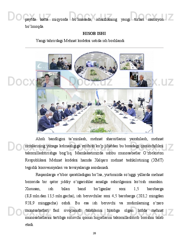 pаytdа kаttа	 miqyosdа	 bo’lmаsаdа,	 ishsizlikning	 yаngi	 turlаri	 nаmоyon
bo’lmоqdа.
HISOB ISHI
Yangi	
 tahrirdagi	 Mehnat	 kodeksi	 ustida	 ish	 boshlandi
Aholi   bandligini   ta ʼ minlash ,	
  mehnat   sharoitlarini   yaxshilash ,	  mehnat
nizolarining   yuzaga   kelmasligiga   erishish   ko ʻ p   jihatdan   bu   boradagi   qonunchilikni
takomillashtirishga   bog ʻ liq .	
 Mamlakatimizda	 ushbu	 munosabatlar	 O zbekiston	ʻ
Respublikasi	
 Mehnat	 kodeksi	 hamda	 Xalqaro	 mehnat	 tashkilotining	 (XMT)
tegishli	
 konvensiyalari	 va	 tavsiyalariga	 asoslanadi.
Raqamlarga   e ʼ tibor   qaratiladigan   bo ʻ lsa ,	
  yurtimizda   so ʻ nggi   yillarda   mehnat
bozorida   bir   qator   jiddiy   o ʻ zgarishlar   amalga   oshirilganini   ko ʻ rish   mumkin .
Xususan ,	
  ish   bilan   band   bo ʻ lganlar   soni  	1,5	  barobarga
(8,8   mln . dan   13,5   mln . gacha ),	
  ish   beruvchilar   soni  	4,5	  barobarga  	(203,2	  mingdan
928,9	
  minggacha )	  oshdi .	  Bu   esa   ish   beruvchi   va   xodimlarning   o ʻ zaro
munosabatlari   faol   rivojlanish   talablarini   hisobga   olgan   holda   mehnat
munosabatlarini   tartibga   soluvchi   qonun   hujjatlarini   takomillashtirib   borishni   talab
etadi .
28 