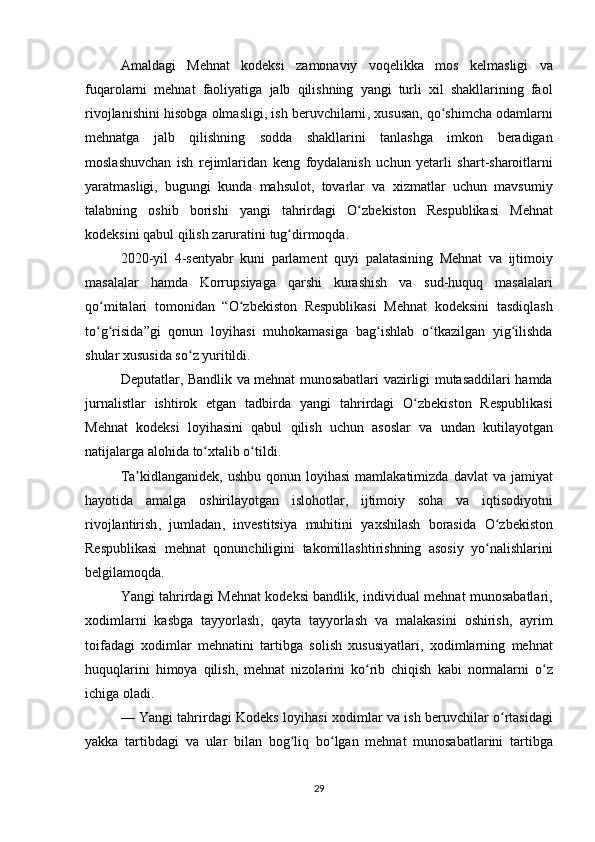 Amaldagi   Mehnat   kodeksi   zamonaviy   voqelikka   mos   kelmasligi   va
fuqarolarni   mehnat   faoliyatiga   jalb   qilishning   yangi   turli   xil   shakllarining   faol
rivojlanishini   hisobga   olmasligi ,  ish   beruvchilarni ,	  xususan ,	  qo ʻ shimcha   odamlarni
mehnatga   jalb   qilishning   sodda   shakllarini   tanlashga   imkon   beradigan
moslashuvchan   ish   rejimlaridan   keng   foydalanish   uchun   yetarli   shart - sharoitlarni
yaratmasligi ,	
  bugungi   kunda   mahsulot ,	  tovarlar   va   xizmatlar   uchun   mavsumiy
talabning   oshib   borishi   yangi   tahrirdagi   O ʻ zbekiston   Respublikasi   Mehnat
kodeksini   qabul   qilish   zaruratini   tug ʻ dirmoqda .
2020- yil  	
4- sentyabr   kuni   parlament   quyi   palatasining   Mehnat   va   ijtimoiy
masalalar   hamda   Korrupsiyaga   qarshi   kurashish   va   sud - huquq   masalalari
qo ʻ mitalari   tomonidan  	
“ O ʻ zbekiston   Respublikasi   Mehnat   kodeksini   tasdiqlash
to ʻ g ʻ risida ” gi   qonun   loyihasi   muhokamasiga   bag ʻ ishlab   o ʻ tkazilgan   yig ʻ ilishda
shular   xususida   so ʻ z   yuritildi .
Deputatlar ,	
  Bandlik   va   mehnat   munosabatlari   vazirligi   mutasaddilari   hamda
jurnalistlar   ishtirok   etgan   tadbirda   yangi   tahrirdagi   O ʻ zbekiston   Respublikasi
Mehnat   kodeksi   loyihasini   qabul   qilish   uchun   asoslar   va   undan   kutilayotgan
natijalarga   alohida   to ʻ xtalib   o ʻ tildi .
Ta ʼ kidlanganidek ,	
  ushbu   qonun   loyihasi   mamlakatimizda   davlat   va   jamiyat
hayotida   amalga   oshirilayotgan   islohotlar ,	
  ijtimoiy   soha   va   iqtisodiyotni
rivojlantirish ,	
  jumladan ,	  investitsiya   muhitini   yaxshilash   borasida   O ʻ zbekiston
Respublikasi   mehnat   qonunchiligini   takomillashtirishning   asosiy   yo ʻ nalishlarini
belgilamoqda .
Yangi   tahrirdagi   Mehnat   kodeksi   bandlik ,	
  individual   mehnat   munosabatlari ,
xodimlarni   kasbga   tayyorlash ,	
  qayta   tayyorlash   va   malakasini   oshirish ,	  ayrim
toifadagi   xodimlar   mehnatini   tartibga   solish   xususiyatlari ,	
  xodimlarning   mehnat
huquqlarini   himoya   qilish ,	
  mehnat   nizolarini   ko ʻ rib   chiqish   kabi   normalarni   o ʻ z
ichiga   oladi .
—	
  Yangi   tahrirdagi   Kodeks   loyihasi   xodimlar   va   ish   beruvchilar   o ʻ rtasidagi
yakka   tartibdagi   va   ular   bilan   bog ʻ liq   bo ʻ lgan   mehnat   munosabatlarini   tartibga
29 