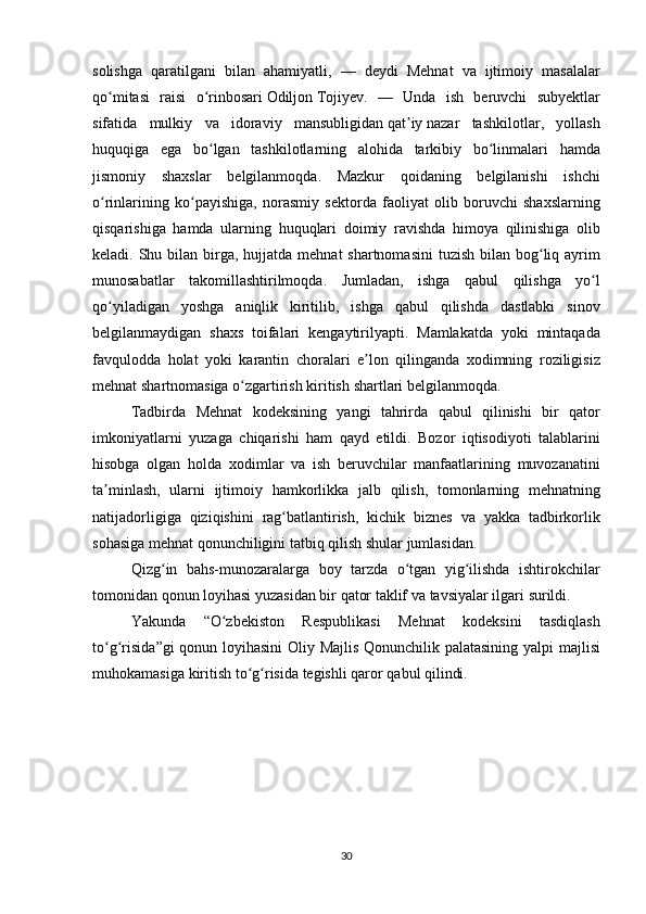 solishga   qaratilgani   bilan   ahamiyatli , —	  deydi   Mehnat   va   ijtimoiy   masalalar
qo ʻ mitasi   raisi   o ʻ rinbosari   Odiljon   Tojiyev .
 —	  Unda   ish   beruvchi   subyektlar
sifatida   mulkiy   va   idoraviy   mansubligidan   qat ʼ iy   nazar   tashkilotlar ,	
  yollash
huquqiga   ega   bo ʻ lgan   tashkilotlarning   alohida   tarkibiy   bo ʻ linmalari   hamda
jismoniy   shaxslar   belgilanmoqda .	
  Mazkur   qoidaning   belgilanishi   ishchi
o ʻ rinlarining   ko ʻ payishiga ,	
  norasmiy   sektorda   faoliyat   olib   boruvchi   shaxslarning
qisqarishiga   hamda   ularning   huquqlari   doimiy   ravishda   himoya   qilinishiga   olib
keladi .	
  Shu   bilan   birga ,	  hujjatda   mehnat   shartnomasini   tuzish   bilan   bog ʻ liq   ayrim
munosabatlar   takomillashtirilmoqda .	
  Jumladan ,	  ishga   qabul   qilishga   yo ʻ l
qo ʻ yiladigan   yoshga   aniqlik   kiritilib ,	
  ishga   qabul   qilishda   dastlabki   sinov
belgilanmaydigan   shaxs   toifalari   kengaytirilyapti .	
  Mamlakatda   yoki   mintaqada
favqulodda   holat   yoki   karantin   choralari   e ʼ lon   qilinganda   xodimning   roziligisiz
mehnat   shartnomasiga   o ʻ zgartirish   kiritish   shartlari   belgilanmoqda .
Tadbirda   Mehnat   kodeksining   yangi   tahrirda   qabul   qilinishi   bir   qator
imkoniyatlarni   yuzaga   chiqarishi   ham   qayd   etildi .
  Bozor   iqtisodiyoti   talablarini
hisobga   olgan   holda   xodimlar   va   ish   beruvchilar   manfaatlarining   muvozanatini
ta ʼ minlash ,	
  ularni   ijtimoiy   hamkorlikka   jalb   qilish ,	  tomonlarning   mehnatning
natijadorligiga   qiziqishini   rag ʻ batlantirish ,	
  kichik   biznes   va   yakka   tadbirkorlik
sohasiga   mehnat   qonunchiligini   tatbiq   qilish   shular   jumlasidan .
Qizg ʻ in   bahs - munozaralarga   boy   tarzda   o ʻ tgan   yig ʻ ilishda   ishtirokchilar
tomonidan   qonun   loyihasi   yuzasidan   bir   qator   taklif   va   tavsiyalar   ilgari   surildi .
Yakunda  	
“ O ʻ zbekiston   Respublikasi   Mehnat   kodeksini   tasdiqlash
to ʻ g ʻ risida ” gi   qonun   loyihasini   Oliy   Majlis   Qonunchilik   palatasining   yalpi   majlisi
muhokamasiga   kiritish   to ʻ g ʻ risida   tegishli   qaror   qabul   qilindi .
30 