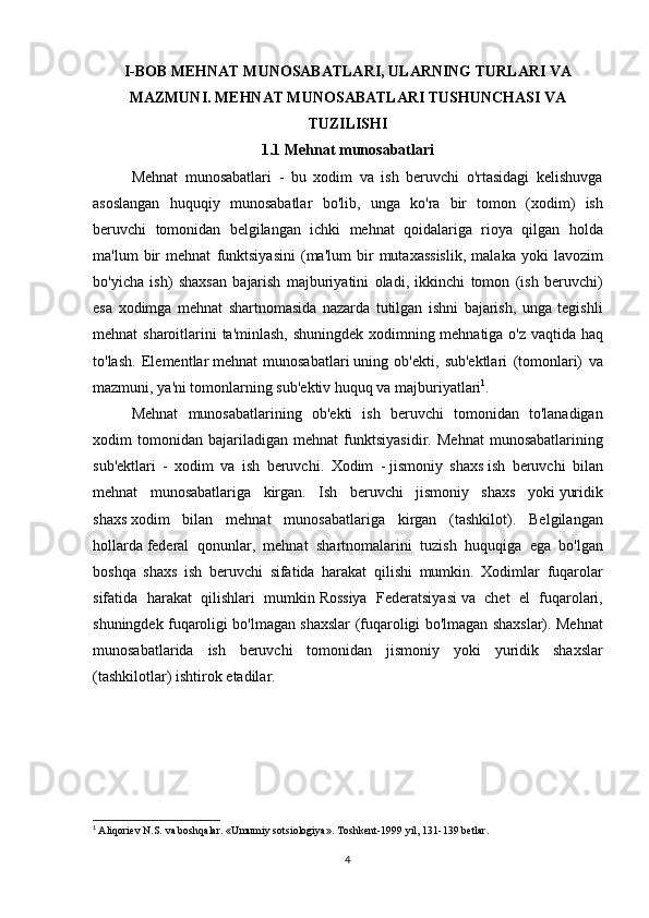 I-BOB   MEHNAT MUNOSABATLARI, ULARNING TURLARI VA
MAZMUNI. MEHNAT MUNOSABATLARI TUSHUNCHASI VA
TUZILISHI
1.1 Mehnat munosabatlari
Mehnat munosabatlari	 - bu	 xodim	 va	 ish	 beruvchi	 o'rtasidagi	 kelishuvga
asoslangan	
 huquqiy	 munosabatlar	 bo'lib,	 unga	 ko'ra	 bir	 tomon	 (xodim)	 ish
beruvchi	
 tomonidan	 belgilangan	 ichki	 mehnat	 qoidalariga	 rioya	 qilgan	 holda
ma'lum	
 bir	 mehnat	 funktsiyasini	 (ma'lum	 bir	 mutaxassislik,	 malaka	 yoki	 lavozim
bo'yicha	
 ish)	 shaxsan	 bajarish	 majburiyatini	 oladi,	 ikkinchi	 tomon	 (ish	 beruvchi)
esa	
 xodimga	 mehnat	 shartnomasida	 nazarda	 tutilgan	 ishni	 bajarish,	 unga	 tegishli
mehnat	
 sharoitlarini	 ta'minlash,	 shuningdek	 xodimning	 mehnatiga	 o'z	 vaqtida	 haq
to'lash.	
 Elementlar   mehnat	 munosabatlari   uning	 ob'ekti,	 sub'ektlari	 (tomonlari)	 va
mazmuni,	
 ya'ni	 tomonlarning	 sub'ektiv	 huquq	 va	 majburiyatlari 1
.
Mehnat	
 munosabatlarining	 ob'ekti	 ish	 beruvchi	 tomonidan	 to'lanadigan
xodim	
 tomonidan	 bajariladigan	 mehnat	 funktsiyasidir.	 Mehnat	 munosabatlarining
sub'ektlari	
 - xodim	 va	 ish	 beruvchi.	 Xodim	 -   jismoniy	 shaxs   ish	 beruvchi	 bilan
mehnat	
 munosabatlariga	 kirgan.	 Ish	 beruvchi	 jismoniy	 shaxs	 yoki   yuridik
shaxs   xodim	
 bilan	 mehnat	 munosabatlariga	 kirgan	 (tashkilot).	 Belgilangan
hollarda   federal	
 qonunlar ,	 mehnat	 shartnomalarini	 tuzish	 huquqiga	 ega	 bo'lgan
boshqa	
 shaxs	 ish	 beruvchi	 sifatida	 harakat	 qilishi	 mumkin.	 Xodimlar	 fuqarolar
sifatida	
 harakat	 qilishlari	 mumkin   Rossiya	 Federatsiyasi   va	 chet	 el	 fuqarolari,
shuningdek	
 fuqaroligi	 bo'lmagan	 shaxslar	 (fuqaroligi	 bo'lmagan	 shaxslar).	 Mehnat
munosabatlarida	
 ish	 beruvchi	 tomonidan	 jismoniy	 yoki	 yuridik	 shaxslar
(tashkilotlar)	
 ishtirok	 etadilar.
1
  Aliqoriev	
 N.S.	 va boshqalar.	 «Umumiy	 sotsiologiya».	 Toshkent-1999	 yil,	 131-139	 betlar.
4 