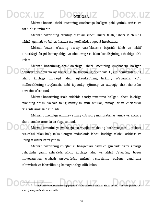 XULOSA
Mehnat   bozori   ishchi   kuchining  « mehnatga   bo ‘ lgan   qobiliyatini »	  sotish   va
sotib   olish   tizimidir .
Mehnat   bozorining   tarkibiy   qismlari   ishchi   kuchi   talab ,	
  ishchi   kuchining
taklifi ,	
  qiymati   va   bahosi   hamda   uni   yoellashda   raqobat   hisoblanadi 5
.
Mehnat   bozori   o ‘ zining   asosiy   vazifalalarini   bajarish   talab   va   taklif
o ‘ rtasidagi   farqni   kamayishiga   va   aholining   ish   bilan   bandligining   oshishiga   olib
keladi .
Mehnat   bozorining   shakllanishiga   ishchi   kuchining  	
« mehnatga   bo ‘ lgan
qobiliyatini »	
  tovarga   aylanishi ,	  ishchi   kuchining   erkin   taklifi ,	  ish   beruvchilarning
ishchi   kuchiga   mustaqil   talabi   iqtisodiyotning   tarkibiy   o ‘ zgarishi ,	
  ko ‘ p
mulkchilikning   rivojlanishi   kabi   iqtisodiy ,	
  ijtimoiy   va   xuquqiy   shart - sharoitlar
bevosita   ta ’ sir   etadi .
Mehnat   bozorining   shakllanishida   asosiy   muammo   bo ‘ lgan   ishchi   kuchiga
talabning   ortishi   va   taklifning   kamayishi   turli   omillar ,	
  tamoyillar   va   cheklovlar
ta ’ sirida   amalga   oshiriladi .
Mehnat   bozoridagi   umumiy   ijtimiy - iqtisodiy   munosabatlar   jamoa   va   shaxsiy
shartnomalar   asosida   tartibga   solinadi .
Mehnat   bozorini   yaqin   kelajakda   rivojlantirishning   bosh   maqsadi  	
–  mehnat
resurslari   bilan   ko ‘ p   ta ’ minlangan   hududlarda   ishchi   kuchiga   talabni   oshirish   va
uning   taklifini   kamaytirish .
Mehnat   bozorining   rivojlanish   bosqichlari   qayd   etilgan   tadbirlarni   amalga
oshirilishi   yaqin   kelajakda   ishchi   kuchiga   talab   va   taklaf   o ‘ rtasidagi   bozor
muvozanatiga   erishish   pirovardida ,	
  mehnat   resurslarini   oqilona   bandligini
ta ’ minlash   va   ishsizlikning   kamaytirishga   olib   keladi .
5
  http://elib.buxdu.uz/index.php/pages/referatlar-mustaqil-ish-kurs-ishi/item/13427-mehnat-jamoasi-va-
unda-ijtimoiy-mehnat-munosabatlari
31 