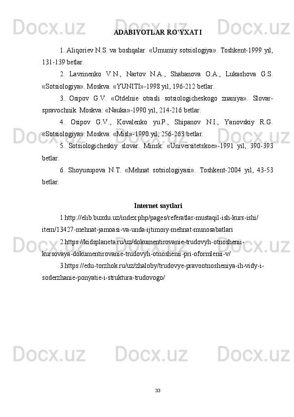 ADABIYOTLAR RO'YXATI
1. Aliqoriev	 N.S.	 va	 boshqalar.	 «Umumiy	 sotsiologiya».	 Toshkent-1999	 yil,
131-139	
 betlar.
2.
 Lavrinenko	 V.N.,	 Nartov	 N.A.,	 Shabanova	 O.A.,	 Lukashova	 G.S.
«Sotsiologiya».	
 Moskva:	 «YUNITI»-1998	 yil,	 196-212	 betlar.
3.	
 Osipov	 G.V.	 «Otdelnie	 otrasli	 sotsiologicheskogo	 znaniya».	 Slovar-
spravochnik.	
 Moskva:	 «Nauka»-1990	 yil,	 214-216	 betlar.
4.	
 Osipov	 G.V.,	 Kovalenko	 yu.P.,	 Shipanov	 N.I.,	 Yanovskiy	 R.G.
«Sotsiologiya».	
 Moskva:	 «Misl»-1990	 yil,	 256-263	 betlar.  
5.	
 Sotsiologicheskiy	 slovar.	 Minsk:	 «Universitetskoe»-1991	 yil,	 390-393
betlar.
6.	
 Shoyusupova	 N.T.	 «Mehnat	 sotsiologiyasi».	 Toshkent-2004	 yil,	 43-53
betlar.      
                                           Internet saytlari
1. http :// elib . buxdu . uz / index . php / pages / referatlar - mustaqil - ish - kurs - ishi /
item /13427- mehnat - jamoasi - va - unda - ijtimoiy - mehnat - munosabatlari
2. https :// kidsplaneta . ru / uz / dokumentirovanie - trudovyh - otnoshenii -
kursovaya - dokumentirovanie - trudovyh - otnoshenii - pri - oformlenii - v /
3. https :// edu - torzhok . ru / uz / zhaloby / trudovye - pravootnosheniya - ih - vidy - i -
soderzhanie - ponyatie - i - struktura - trudovogo /
33 