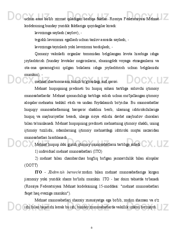 uchun asos	 bo'lib	 xizmat	 qiladigan	 boshqa	 faktlar.	 Rossiya	 Federatsiyasi	 Mehnat
kodeksining	
 bunday	 yuridik	 faktlariga	 quyidagilar	 kiradi:
lavozimga	
 saylash	 (saylov);	 -
tegishli	
 lavozimni	 egallash	 uchun	 tanlov	 asosida	 saylash;	 -
lavozimga	
 tayinlash	 yoki	 lavozimni	 tasdiqlash;	 -
Qonuniy	
 vakolatli	 organlar	 tomonidan	 belgilangan	 kvota	 hisobiga	 ishga
joylashtirish	
 (bunday	 kvotalar	 nogironlarni,	 shuningdek	 voyaga	 etmaganlarni	 va
ota-ona	
 qaramog'isiz	 qolgan	 bolalarni	 ishga	 joylashtirish	 uchun	 belgilanishi
mumkin);	
 -
mehnat	
 shartnomasini	 tuzish	 to'g'risidagi	 sud	 qarori.
Mehnat	
 huquqining	 predmeti	 bu	 huquq	 sohasi	 tartibga	 soluvchi	 ijtimoiy
munosabatlardir.	
 Mehnat	 qonunchiligi	 tartibga	 solish	 uchun	 mo'ljallangan   ijtimoiy
aloqalar   mehnatni	
 tashkil	 etish	 va	 undan	 foydalanish	 bo'yicha.	 Bu	 munosabatlar
huquqiy	
 munosabatlarning	 barqaror	 shaklini	 berib,	 ularning	 ishtirokchilariga
huquq	
 va	 majburiyatlar	 beradi,	 ularga	 rioya	 etilishi	 davlat	 majburlov	 choralari
bilan	
 ta'minlanadi.	 Mehnat	 huquqining	 predmeti	 mehnatning	 ijtimoiy	 shakli,	 uning
ijtimoiy	
 tuzilishi,	 odamlarning	 ijtimoiy	 mehnatdagi	 ishtiroki	 nuqtai	 nazaridan
munosabatlari	
 hisoblanadi.
Mehnat
 huquqi	 ikki	 guruh	 ijtimoiy	 munosabatlarni	 tartibga	 soladi:
1)	
 individual	 mehnat	 munosabatlari	 (ITO)
2)	
 mehnat	 bilan	 chambarchas	 bog'liq	 bo'lgan	 jamoatchilik	 bilan	 aloqalar
(OOTT)
ITO   -   Xodim   ish   beruvchi   xodim	
 bilan	 mehnat	 munosabatlariga	 kirgan
jismoniy	
 yoki	 yuridik	 shaxs	 bo'lishi	 mumkin.	 ITO	 - har	 doim	 tabiatda	 to'lanadi
(Rossiya	
 Federatsiyasi	 Mehnat	 kodeksining	 15-moddasi:	 "mehnat	 munosabatlari
faqat	
 haq	 evaziga	 mumkin").
Mehnat	
 munosabatlari	 shaxsiy	 xususiyatga	 ega	 bo'lib,	 xodim	 shaxsan	 va	 o'z
ishi	
 bilan	 bajarishi	 kerak   bu	 ish ,	 bunday	 munosabatlarda	 vakillik	 imkon	 bermaydi.
6 