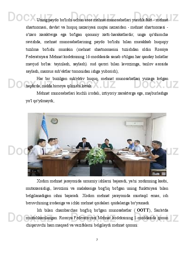 Uning paydo	 bo'lishi	 uchun	 asos   mehnat	 munosabatlari   yuridik	 fakt	 - mehnat
shartnomasi,	
 davlat	 va	 huquq	 nazariyasi	 nuqtai	 nazaridan	 - mehnat	 shartnomasi	 -
o'zaro	
 xarakterga	 ega	 bo'lgan	 qonuniy	 xatti-harakatlardir;	 unga	 qo'shimcha
ravishda,	
 mehnat	 munosabatlarining	 paydo	 bo'lishi	 bilan	 murakkab	 huquqiy
tuzilma	
 bo'lishi	 mumkin	 (mehnat	 shartnomasini	 tuzishdan	 oldin	 Rossiya
Federatsiyasi	
 Mehnat	 kodeksining	 16-moddasida	 sanab	 o'tilgan	 har	 qanday	 holatlar
mavjud	
 bo'lsa:	 tayinlash,	 saylash).	 sud	 qarori	 bilan	 lavozimga,	 tanlov	 asosida
saylash,	
 maxsus	 sub'ektlar	 tomonidan	 ishga	 yuborish);
Har	
 bir	 buzilgan	 sub'ektiv	 huquq,	 mehnat	 munosabatlari	 yuzaga	 kelgan
taqdirda,	
 sudda	 himoya	 qilinishi	 kerak.
Mehnat	
 munosabatlari	 kuchli	 irodali,	 ixtiyoriy	 xarakterga	 ega,	 majburlashga
yo'l	
 qo'yilmaydi;
Xodim	
 mehnat	 jarayonida	 umumiy	 ishlarni	 bajaradi,	 ya'ni	 xodimning	 kasbi,
mutaxassisligi,	
 lavozimi	 va	 malakasiga	 bog'liq	 bo'lgan	 uning	 funktsiyasi	 bilan
belgilanadigan	
 ishni	 bajaradi.	 Xodim	 mehnat	 jarayonida	 mustaqil	 emas,	 ish
beruvchining	
 irodasiga	 va	 ichki	 mehnat	 qoidalari	 qoidalariga	 bo'ysunadi.
Ish	
 bilan	 chambarchas	 bog'liq	 bo'lgan	 munosabatlar	 (   OOTT ),	 San'atda
mustahkamlangan.	
 Rossiya	 Federatsiyasi	 Mehnat	 kodeksining	 1-moddasida	 qonun
chiqaruvchi	
 ham	 maqsad	 va	 vazifalarni	 belgilaydi   mehnat	 qonuni :
7 