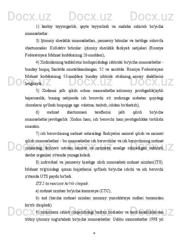 1) kasbiy	 tayyorgarlik,	 qayta	 tayyorlash	 va	 malaka	 oshirish	 bo'yicha
munosabatlar.
3)	
 Ijtimoiy	 sheriklik	 munosabatlari,	 jamoaviy	 bitimlar	 va	 tartibga	 soluvchi
shartnomalar.	
 Kollektiv	 bitimlar:	 ijtimoiy	 sheriklik	 faoliyati	 natijalari	 (Rossiya
Federatsiyasi	
 Mehnat	 kodeksining	 26-moddasi);
4)	
 Xodimlarning	 tashkilotni	 boshqarishdagi	 ishtiroki	 bo'yicha	 munosabatlar	 -
bunday	
 huquq	 San'atda	 mustahkamlangan.	 52	 va	 san'atda.	 Rossiya	 Federatsiyasi
Mehnat	
 kodeksining	 53-moddasi	 bunday	 ishtirok	 etishning	 asosiy	 shakllarini
belgilaydi.
5)	
 Xodimni	 jalb	 qilish	 uchun	 munosabatlar   intizomiy	 javobgarlik (aybli
bajarmaslik,	
 buning	 natijasida	 ish	 beruvchi	 o'z	 xodimiga	 nisbatan	 quyidagi
choralarni	
 qo'llash	 huquqiga	 ega:	 eslatma,	 tanbeh,	 ishdan	 bo'shatish);
6)	
 	mehnat	 	shartnomasi	 	taraflarini	 	jalb	 	qilish	 	bo'yicha
munosabatlar   javobgarlik .	
 Xodim	 ham,	 ish	 beruvchi	 ham	 javobgarlikka	 tortilishi
mumkin.
7)	
 ish	 beruvchining	 mehnat	 sohasidagi	 faoliyatini	 nazorat	 qilish	 va	 nazorat
qilish	
 munosabatlari	 - bu	 munosabatlar	 ish	 beruvchilar	 va	 ish	 beruvchining	 mehnat
sohasidagi	
 faoliyati	 ustidan	 nazorat	 va	 nazoratni	 amalga	 oshiradigan	 vakolatli
davlat	
 organlari	 o'rtasida	 yuzaga	 keladi.
8)	
 individual	 va	 jamoaviy	 hisobga	 olish	 munosabati   mehnat	 nizolari (ITS).
Mehnat	
 to'g'risidagi	 qonun	 hujjatlarini	 qo'llash	 bo'yicha	 ishchi	 va	 ish	 beruvchi
o'rtasida	
 UTS	 paydo	 bo'ladi.
ITS 2 ta mavzuni ko'rib chiqadi:
a)	
 mehnat	 nizolari	 bo'yicha	 komissiya	 (CTC);
b)	
 sud	 (barcha	 mehnat	 nizolari	 umumiy	 yurisdiktsiya	 sudlari	 tomonidan
ko'rib	
 chiqiladi).
9)	
 xodimlarni	 ishlab	 chiqarishdagi	 baxtsiz	 hodisalar	 va	 kasb	 kasalliklaridan
tibbiy	
 ijtimoiy	 sug'urtalash	 bo'yicha	 munosabatlar.	 Ushbu	 munosabatlar	 1998	 yil
8 