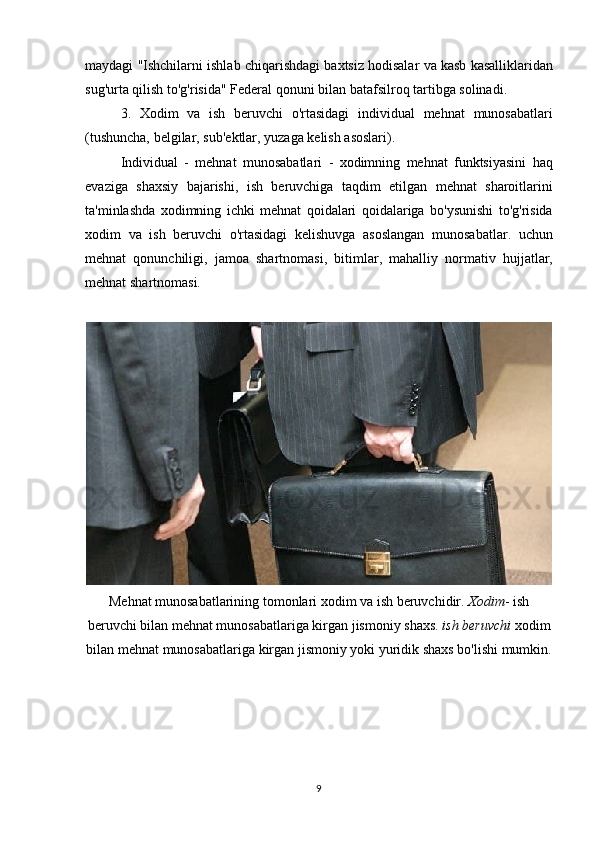 maydagi "Ishchilarni	 ishlab	 chiqarishdagi	 baxtsiz	 hodisalar	 va	 kasb	 kasalliklaridan
sug'urta	
 qilish	 to'g'risida"	 Federal	 qonuni	 bilan	 batafsilroq	 tartibga	 solinadi.
3.	
 Xodim	 va	 ish	 beruvchi	 o'rtasidagi	 individual	 mehnat	 munosabatlari
(tushuncha,	
 belgilar,	 sub'ektlar,	 yuzaga	 kelish	 asoslari).
Individual	
 - mehnat	 munosabatlari	 - xodimning	 mehnat	 funktsiyasini	 haq
evaziga	
 shaxsiy	 bajarishi,	 ish	 beruvchiga	 taqdim	 etilgan	 mehnat	 sharoitlarini
ta'minlashda	
 xodimning	 ichki	 mehnat	 qoidalari	 qoidalariga	 bo'ysunishi	 to'g'risida
xodim	
 va	 ish	 beruvchi	 o'rtasidagi	 kelishuvga	 asoslangan	 munosabatlar.	 uchun
mehnat	
 qonunchiligi,	 jamoa	 shartnomasi,	 bitimlar,	 mahalliy	 normativ	 hujjatlar,
mehnat	
 shartnomasi.
Mehnat	
 munosabatlarining	 tomonlari	 xodim	 va	 ish	 beruvchidir.   Xodim -	 ish
beruvchi	
 bilan	 mehnat	 munosabatlariga	 kirgan	 jismoniy	 shaxs.   ish beruvchi   xodim
bilan	
 mehnat	 munosabatlariga	 kirgan	 jismoniy	 yoki	 yuridik	 shaxs	 bo'lishi	 mumkin.
9 
