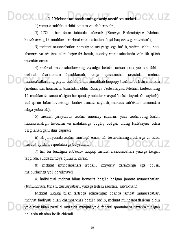 1.2 Mehnat munosabatning asosiy tavsifi va turlari
1) maxsus	 sub'ekt	 tarkibi:	 xodim	 va	 ish	 beruvchi;
2)	
 ITO	 - har	 doim	 tabiatda	 to'lanadi	 (Rossiya	 Federatsiyasi	 Mehnat
kodeksining	
 15-moddasi:	 "mehnat	 munosabatlari	 faqat	 haq	 evaziga	 mumkin");
3)	
 mehnat	 munosabatlari	 shaxsiy	 xususiyatga	 ega	 bo'lib,	 xodim	 ushbu	 ishni
shaxsan	
 va	 o'z	 ishi	 bilan	 bajarishi	 kerak,	 bunday	 munosabatlarda	 vakillik	 qilish
mumkin	
 emas;
4)
 mehnat	 munosabatlarining	 vujudga	 kelishi	 uchun	 asos	 yuridik	 fakt	 -
mehnat	
 	shartnomasi	 	hisoblanadi;	 	unga	 	qo'shimcha	 	ravishda,	 	mehnat
munosabatlarining	
 paydo	 bo'lishi	 bilan	 murakkab	 huquqiy	 tuzilma	 bo'lishi	 mumkin
(mehnat	
 shartnomasini	 tuzishdan	 oldin	 Rossiya	 Federatsiyasi	 Mehnat	 kodeksining
16-moddasida	
 sanab	 o'tilgan	 har	 qanday	 holatlar	 mavjud	 bo'lsa:	 tayinlash,	 saylash).
sud	
 qarori	 bilan	 lavozimga,	 tanlov	 asosida	 saylash,	 maxsus	 sub'ektlar	 tomonidan
ishga	
 yuborish);
5)	
 mehnat	 jarayonida	 xodim	 umumiy	 ishlarni,	 ya'ni	 xodimning	 kasbi,
mutaxassisligi,	
 lavozimi	 va	 malakasiga	 bog'liq	 bo'lgan	 uning	 funktsiyasi	 bilan
belgilanadigan	
 ishni	 bajaradi;
6)	
 ish	 jarayonida	 xodim	 mustaqil	 emas,	 ish	 beruvchining	 irodasiga	 va	 ichki
mehnat	
 qoidalari	 qoidalariga	 bo'ysunadi;
7)	
 har	 bir	 buzilgan	 sub'ektiv	 huquq,	 mehnat	 munosabatlari	 yuzaga	 kelgan
taqdirda,	
 sudda	 himoya	 qilinishi	 kerak;
8)	
 mehnat	 munosabatlari	 irodali,	 ixtiyoriy	 xarakterga	 ega	 bo'lsa,
majburlashga	
 yo'l	 qo'yilmaydi;
4.	
 Individual	 mehnat	 bilan	 bevosita	 bog'liq	 bo'lgan	 jamoat	 munosabatlari
(tushunchasi,	
 turlari,	 xususiyatlari,	 yuzaga	 kelish	 asoslari,	 sub'ektlari).
Mehnat	
 huquqi	 bilan	 tartibga	 solinadigan	 boshqa	 jamoat	 munosabatlari
mehnat	
 faoliyati	 bilan	 chambarchas	 bog'liq	 bo'lib,	 mehnat	 munosabatlaridan	 oldin
yoki	
 ular	 bilan	 parallel	 ravishda	 mavjud	 yoki	 federal	 qonunlarda	 nazarda	 tutilgan
hollarda	
 ulardan	 kelib	 chiqadi.
10 