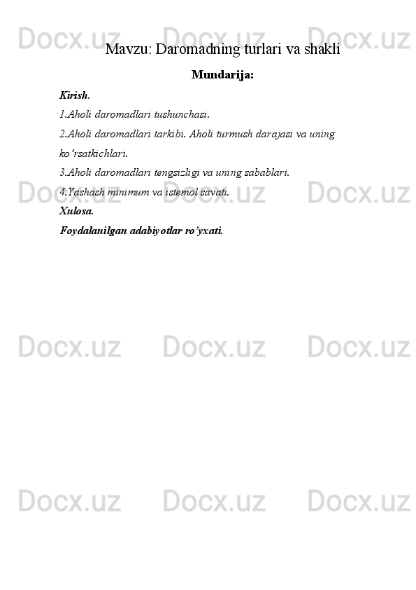 Mavzu:  Daromadning turlari va shakli
Mundarija:
Kirish.
1.Aholi daromadlari tushunchasi.
2.Aholi daromadlari tarkibi. Aholi turmush darajasi va uning 
ko’rsatkichlari.
3.Aholi daromadlari tengsizligi va uning sabablari.
4.Yashash minimum va istemol savati.
Xulosa.
Foydalanilgan adabiyotlar ro’yxati.