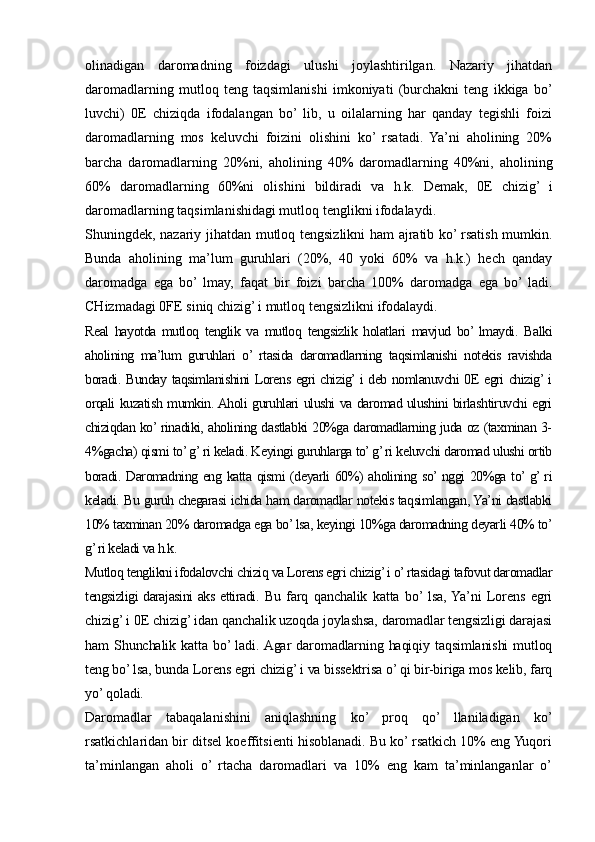 olinadigan   daromadning   foizdagi   ulushi   joylashtirilgan.   Nazariy   jihatdan
daromadlarning   mutloq   teng   taqsimlanishi   imkoniyati   (burchakni   teng   ikkiga   bo’
luvchi)   0E   chiziqda   ifodalangan   bo’  lib,   u   oilalarning   har   qanday   tegishli   foizi
daromadlarning   mos   keluvchi   foizini   olishini   ko’  rsatadi.   Ya’ni   aholining   20%
barcha   daromadlarning   20%ni,   aholining   40%   daromadlarning   40%ni,   aholining
60%   daromadlarning   60%ni   olishini   bildiradi   va   h.k.   Demak,   0E   chizig’   i
daromadlarning taqsimlanishidagi mutloq tenglikni ifodalaydi.
Shuningdek, nazariy jihatdan mutloq tengsizlikni ham ajratib ko’ rsatish mumkin.
Bunda   aholining   ma’lum   guruhlari   (20%,   40   yoki   60%   va   h.k.)   hech   qanday
daromadga   ega   bo’  lmay,   faqat   bir   foizi   barcha   100%   daromadga   ega   bo’  ladi.
CHizmadagi 0FE siniq chizig’ i mutloq tengsizlikni ifodalaydi.
Real   hayotda   mutloq   tenglik   va   mutloq   tengsizlik   holatlari   mavjud   bo’  lmaydi.   Balki
aholining   ma’lum   guruhlari   o’  rtasida   daromadlarning   taqsimlanishi   notekis   ravishda
boradi. Bunday taqsimlanishini Lorens egri chizig’ i deb nomlanuvchi 0E egri chizig’ i
orqali kuzatish mumkin. Aholi guruhlari ulushi va daromad ulushini birlashtiruvchi egri
chiziqdan ko’ rinadiki, aholining dastlabki 20%ga daromadlarning juda oz (taxminan 3-
4%gacha) qismi to’ g’ ri keladi. Keyingi guruhlarga to’ g’ ri keluvchi daromad ulushi ortib
boradi. Daromadning eng katta qismi (deyarli 60%) aholining so’ nggi 20%ga to’ g’ ri
keladi. Bu guruh chegarasi ichida ham daromadlar notekis taqsimlangan, Ya’ni dastlabki
10% taxminan 20% daromadga ega bo’ lsa, keyingi 10%ga daromadning deyarli 40% to’
g’ ri keladi va h.k. 
Mutloq tenglikni ifodalovchi chiziq va Lorens egri chizig’ i o’ rtasidagi tafovut daromadlar
tengsizligi darajasini aks ettiradi.   Bu   farq   qanchalik   katta   bo’  lsa,  Ya’ni   Lorens   egri
chizig’ i 0E chizig’ idan qanchalik uzoqda joylashsa, daromadlar tengsizligi darajasi
ham   Shunchalik  katta  bo’ ladi.  Agar  daromadlarning  haqiqiy  taqsimlanishi   mutloq
teng bo’ lsa, bunda Lorens egri chizig’ i va bissektrisa o’ qi bir-biriga mos kelib, farq
yo’ qoladi.
Daromadlar   tabaqalanishini   aniqlashning   ko’   proq   qo’   llaniladigan   ko’
rsatkichlaridan bir ditsel koeffitsienti hisoblanadi. Bu ko’ rsatkich 10% eng Yuqori
ta’minlangan   aholi   o’  rtacha   daromadlari   va   10%   eng   kam   ta’minlanganlar   o’