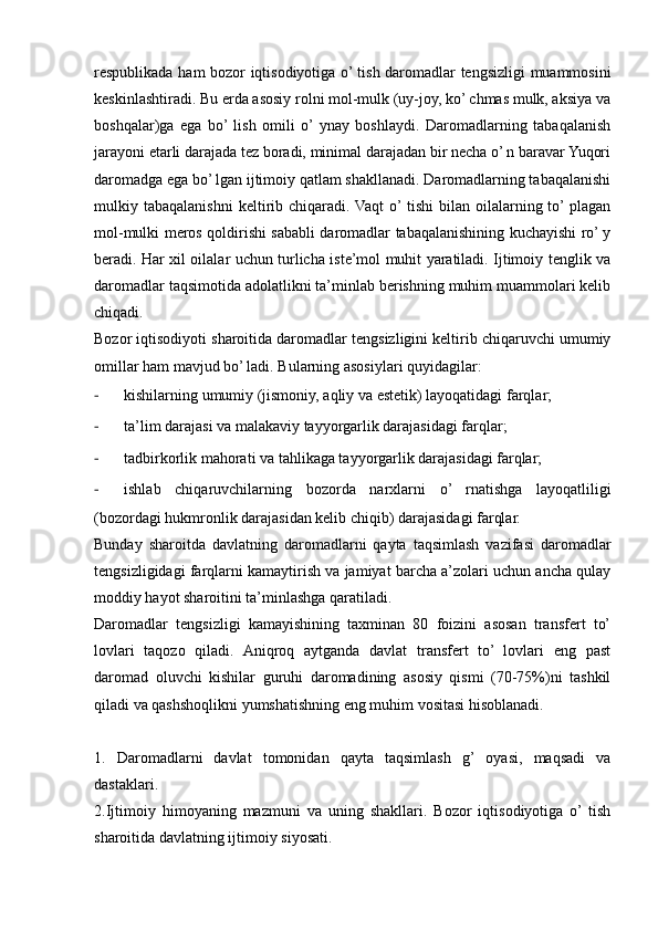 respublikada ham bozor iqtisodiyotiga o’ tish daromadlar tengsizligi muammosini
keskinlashtiradi. Bu erda asosiy rolni mol-mulk (uy-joy, ko’ chmas mulk, aksiya va
boshqalar)ga   ega   bo’  lish   omili   o’  ynay   boshlaydi.   Daromadlarning   tabaqalanish
jarayoni etarli darajada tez boradi, minimal darajadan bir necha o’ n baravar Yuqori
daromadga ega bo’ lgan ijtimoiy qatlam shakllanadi. Daromadlarning tabaqalanishi
mulkiy  tabaqalanishni   keltirib  chiqaradi.  Vaqt   o’  tishi   bilan  oilalarning  to’  plagan
mol-mulki meros qoldirishi sababli daromadlar tabaqalanishining kuchayishi ro’ y
beradi. Har xil oilalar uchun turlicha iste’mol muhit yaratiladi. Ijtimoiy tenglik va
daromadlar taqsimotida adolatlikni ta’minlab berishning muhim muammolari kelib
chiqadi.
Bozor iqtisodiyoti sharoitida daromadlar tengsizligini keltirib chiqaruvchi umumiy
omillar ham mavjud bo’ ladi.  Bularning asosiylari quyidagilar:
- kishilarning umumiy (jismoniy, aqliy va estetik) layoqatidagi farqlar;
- ta’lim darajasi va malakaviy tayyorgarlik darajasidagi farqlar;
- tadbirkorlik mahorati va tahlikaga tayyorgarlik darajasidagi farqlar;
- ishlab   chiqaruvchilarning   bozorda   narxlarni   o’   rnatishga   layoqatliligi
(bozordagi hukmronlik darajasidan kelib chiqib) darajasidagi farqlar.
Bunday   sharoitda   davlatning   daromadlarni   qayta   taqsimlash   vazifasi   daromadlar
tengsizligidagi farqlarni kamaytirish va jamiyat barcha a’zolari uchun ancha qulay
moddiy hayot sharoitini ta’minlashga qaratiladi.
Daromadlar   tengsizligi   kamayishining   taxminan   80   foizini   asosan   transfert   to’
lovlari   taqozo   qiladi.   Aniqroq   aytganda   davlat   transfert   to’   lovlari   eng   past
daromad   oluvchi   kishilar   guruhi   daromadining   asosiy   qismi   (70-75%)ni   tashkil
qiladi va qashshoqlikni yumshatishning eng muhim vositasi hisoblanadi.
1.   Daromadlarni   davlat   tomonidan   qayta   taqsimlash   g’   oyasi,   maqsadi   va
dastaklari.
2. Ijtimoiy   himoyaning   mazmuni   va   uning   shakllari.   Bozor   iqtisodiyotiga   o’  tish
sharoitida davlatning ijtimoiy siyosati.