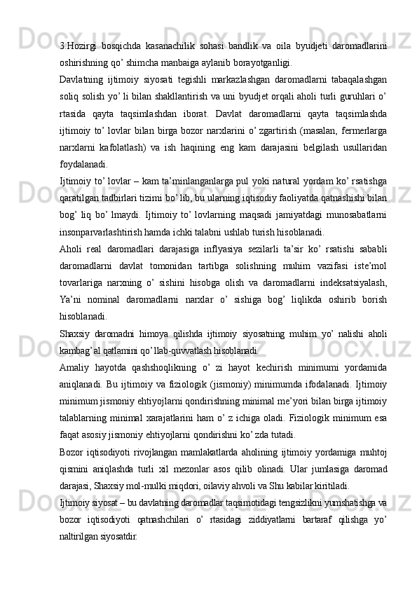 3.Hozirgi   bosqichda   kasanachilik   sohasi   bandlik   va   oila   byudjeti   daromadlarini
oshirishning qo’ shimcha manbaiga aylanib borayotganligi.
Davlatning   ijtimoiy   siyosati   tegishli   markazlashgan   daromadlarni   tabaqalashgan
soliq solish yo’ li bilan shakllantirish va uni byudjet orqali aholi turli guruhlari o’
rtasida   qayta   taqsimlashdan   iborat.   Davlat   daromadlarni   qayta   taqsimlashda
ijtimoiy   to’ lovlar   bilan   birga   bozor   narxlarini   o’ zgartirish   (masalan,   fermerlarga
narxlarni   kafolatlash)   va   ish   haqining   eng   kam   darajasini   belgilash   usullaridan
foydalanadi.
Ijtimoiy to’ lovlar – kam ta’minlanganlarga pul yoki natural yordam ko’ rsatishga
qaratilgan tadbirlari tizimi bo’ lib, bu ularning iqtisodiy faoliyatda qatnashishi bilan
bog’  liq   bo’  lmaydi.   Ijtimoiy   to’  lovlarning   maqsadi   jamiyatdagi   munosabatlarni
insonparvarlashtirish hamda ichki talabni ushlab turish hisoblanadi.
Aholi   real   daromadlari   darajasiga   inflyasiya   sezilarli   ta’sir   ko’   rsatishi   sababli
daromadlarni   davlat   tomonidan   tartibga   solishning   muhim   vazifasi   iste’mol
tovarlariga   narxning   o’   sishini   hisobga   olish   va   daromadlarni   indeksatsiyalash,
Ya’ni   nominal   daromadlarni   narxlar   o’   sishiga   bog’   liqlikda   oshirib   borish
hisoblanadi.
Shaxsiy   daromadni   himoya   qilishda   ijtimoiy   siyosatning   muhim   yo’   nalishi   aholi
kambag’ al qatlamini qo’ llab-quvvatlash hisoblanadi.
Amaliy   hayotda   qashshoqlikning   o’   zi   hayot   kechirish   minimumi   yordamida
aniqlanadi.  Bu  ijtimoiy  va  fiziologik  (jismoniy)   minimumda   ifodalanadi.  Ijtimoiy
minimum jismoniy ehtiyojlarni qondirishning minimal me’yori bilan birga ijtimoiy
talablarning  minimal  xarajatlarini   ham   o’ z  ichiga  oladi.  Fiziologik  minimum   esa
faqat asosiy jismoniy ehtiyojlarni qondirishni ko’ zda tutadi.
Bozor   iqtisodiyoti   rivojlangan   mamlakatlarda   aholining   ijtimoiy   yordamiga   muhtoj
qismini   aniqlashda   turli   xil   mezonlar   asos   qilib   olinadi.   Ular   jumlasiga   daromad
darajasi, Shaxsiy mol-mulki miqdori, oilaviy ahvoli va Shu kabilar kiritiladi.
Ijtimoiy siyosat – bu davlatning daromadlar taqsimotidagi tengsizlikni yumshatishga va
bozor   iqtisodiyoti   qatnashchilari   o’   rtasidagi   ziddiyatlarni   bartaraf   qilishga   yo’
naltirilgan siyosatdir.