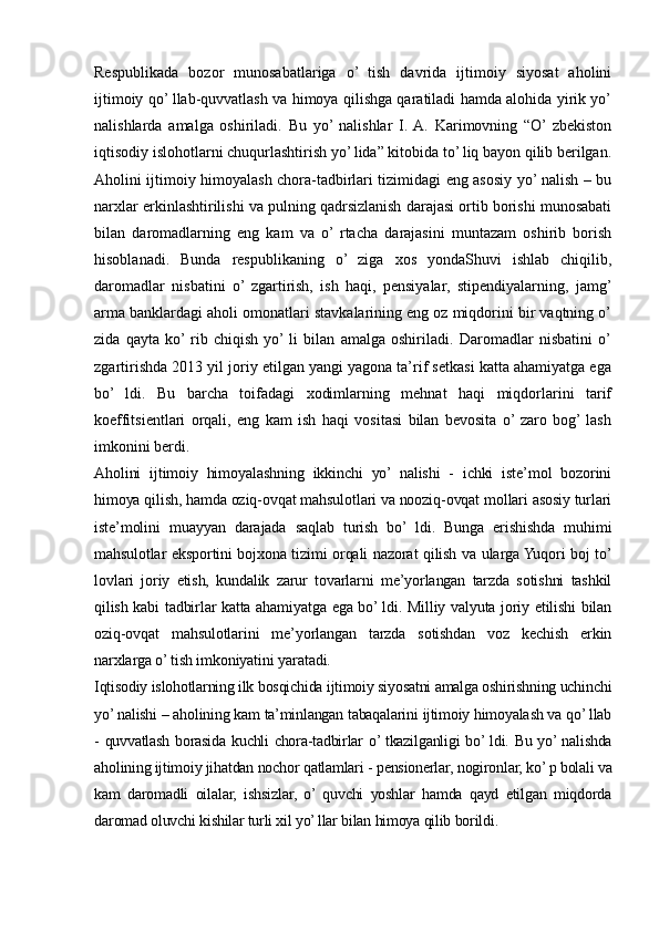 Respublikada   bozor   munosabatlariga   o’   tish   davrida   ijtimoiy   siyosat   aholini
ijtimoiy qo’ llab-quvvatlash va himoya qilishga qaratiladi hamda alohida yirik yo’
nalishlarda   amalga   oshiriladi.   Bu   yo’  nalishlar   I.  A.   Karimovning   “O’  zbekiston
iqtisodiy islohotlarni chuqurlashtirish yo’ lida” kitobida to’ liq bayon qilib berilgan.
Aholini ijtimoiy himoyalash chora-tadbirlari tizimidagi eng asosiy yo’ nalish – bu
narxlar erkinlashtirilishi va pulning qadrsizlanish darajasi ortib borishi munosabati
bilan   daromadlarning   eng   kam   va   o’  rtacha   darajasini   muntazam   oshirib   borish
hisoblanadi.   Bunda   respublikaning   o’   ziga   xos   yondaShuvi   ishlab   chiqilib,
daromadlar   nisbatini   o’  zgartirish,   ish   haqi,   pensiyalar,   stipendiyalarning,   jamg’
arma banklardagi aholi omonatlari stavkalarining eng oz miqdorini bir vaqtning o’
zida   qayta   ko’  rib   chiqish   yo’  li   bilan   amalga   oshiriladi.   Daromadlar   nisbatini   o’
zgartirishda 2013 yil joriy etilgan yangi yagona ta’rif setkasi katta ahamiyatga ega
bo’   ldi.   Bu   barcha   toifadagi   xodimlarning   mehnat   haqi   miqdorlarini   tarif
koeffitsientlari   orqali,   eng   kam   ish   haqi   vositasi   bilan   bevosita   o’  zaro   bog’  lash
imkonini berdi.
Aholini   ijtimoiy   himoyalashning   ikkinchi   yo’   nalishi   -   ichki   iste’mol   bozorini
himoya qilish, hamda oziq-ovqat mahsulotlari va nooziq-ovqat mollari asosiy turlari
iste’molini   muayyan   darajada   saqlab   turish   bo’   ldi.   Bunga   erishishda   muhimi
mahsulotlar eksportini bojxona tizimi orqali nazorat qilish va ularga Yuqori boj to’
lovlari   joriy   etish,   kundalik   zarur   tovarlarni   me’yorlangan   tarzda   sotishni   tashkil
qilish kabi tadbirlar katta ahamiyatga ega bo’ ldi. Milliy valyuta joriy etilishi bilan
oziq-ovqat   mahsulotlarini   me’yorlangan   tarzda   sotishdan   voz   kechish   erkin
narxlarga o’ tish imkoniyatini yaratadi.
Iqtisodiy islohotlarning ilk bosqichida ijtimoiy siyosatni amalga oshirishning uchinchi
yo’ nalishi – aholining kam ta’minlangan tabaqalarini ijtimoiy himoyalash va qo’ llab
- quvvatlash borasida kuchli chora-tadbirlar o’ tkazilganligi bo’ ldi. Bu yo’ nalishda
aholining ijtimoiy jihatdan nochor qatlamlari - pensionerlar, nogironlar, ko’ p bolali va
kam   daromadli   oilalar,   ishsizlar,   o’  quvchi   yoshlar   hamda   qayd   etilgan   miqdorda
daromad oluvchi kishilar turli xil yo’ llar bilan himoya qilib borildi.