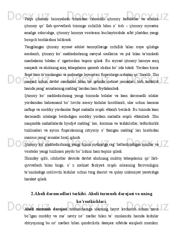 Yalpi   ijtimoiy   himoyalash   tizimidan   ishonchli   ijtimoiy   kafolatlar   va   aholini
ijtimoiy   qo’  llab-quvvatlash   tizimiga   izchillik   bilan   o’  tish   –   ijtimoiy   siyosatni
amalga   oshirishga,   ijtimoiy   himoya   vositasini   kuchaytirishda   sifat   jihatdan   yangi
bosqich boshlashini bildiradi.
Yangilangan   ijtimoiy   siyosat   adolat   tamoyillariga   izchillik   bilan   rioya   qilishga
asoslanib,   ijtimoiy   ko’  maklashishning   mavjud   usullarini   va   pul   bilan   ta’minlash
manbalarini   tubdan   o’  zgartirishni   taqozo   qiladi.   Bu   siyosat   ijtimoiy   himoya   aniq
maqsadi va aholining aniq tabaqalarini qamrab olishni ko’ zda tutadi. Yordam tizimi
faqat kam ta’minlangan va mehnatga layoqatsiz fuqarolarga nisbatan qo’ llanilib, Shu
maqsad   uchun   davlat   manbalari   bilan   bir   qatorda   mehnat   jamoalari,   turli   tashkilot
hamda jamg’ armalarning mablag’ laridan ham foydalaniladi.
Ijtimoiy   ko’   maklashishning   yangi   tizimida   bolalar   va   kam   daromadli   oilalar
yordamdan   bahramand   bo’  luvchi   asosiy   kishilar   hisoblanib,   ular   uchun   hamma
nafaqa va moddiy yordamlar faqat mahalla orqali etkazib beriladi. Bu tizimda kam
daromadli   oilalarga   beriladigan   moddiy   yordam   mahalla   orqali   etkaziladi.   Shu
maqsadda  mahallalarda byudjet  mablag’ lari, korxona  va tashkilotlar, tadbirkorlik
tuzilmalari   va   ayrim   fuqarolarning   ixtiyoriy   o’   tkazgan   mablag’   lari   hisobidan
maxsus jamg’ armalar hosil qilindi.
Ijtimoiy ko’ maklashishning yangi tizimi mehnatga rag’ batlantiradigan omillar va
vositalar yangi tuzilmasi paydo bo’ lishini ham taqozo qiladi.
Shunday   qilib,   islohotlar   davrida   davlat   aholining   muhtoj   tabaqalarini   qo’  llab-
quvvatlash   bilan   birga,   o’   z   mehnat   faoliyati   orqali   oilasining   farovonligini
ta’minlashga  intiluvchi   kishilar  uchun  teng  sharoit  va  qulay imkoniyat   yaratishga
harakat qiladi.
2.Aholi daromadlari tarkibi. Aholi turmush darajasi va uning
ko’rsatkichlari.
Aholi   turmush   darajasi   tushunchasiga   ularning   hayot   kechirish   uchun   zarur
bo’lgan   moddiy   va   ma’   naviy   ne’   matlar   bilan   ta’   minlanishi   hamda   kishilar
ehtiyojining   bu   ne’   matlari   bilan   qondirilishi   darajasi   sifatida   aniqlash   mumkin.