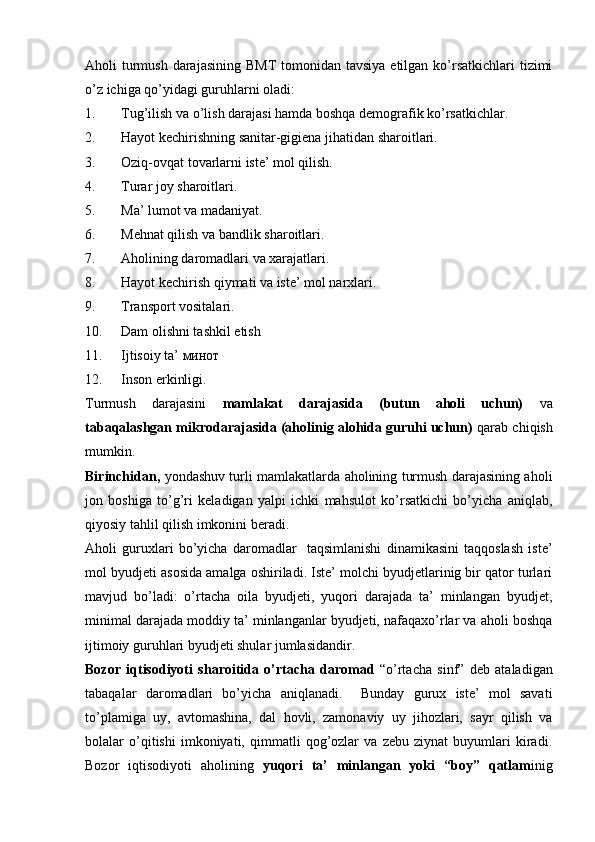 Aholi  turmush  darajasining  BMT  tomonidan tavsiya  etilgan ko’rsatkichlari  tizimi
o’z ichiga qo’yidagi guruhlarni oladi:
1. Tug’ilish va o’lish darajasi hamda boshqa demografik ko’rsatkichlar.
2. Hayot kechirishning sanitar-gigiena jihatidan sharoitlari.
3. Oziq-ovqat tovarlarni iste’ mol qilish.
4. Turar joy sharoitlari.
5. Ma’ lumot va madaniyat.
6. Mehnat qilish va bandlik sharoitlari.
7. Aholining daromadlari va xarajatlari.
8. Hayot kechirish qiymati va iste’ mol narxlari.
9. Transport vositalari.
10. Dam olishni tashkil etish
11. Ijtisoiy ta’ минот
12. Inson erkinligi.
Turmush   darajasini   mamlakat   darajasida   (butun   aholi   uchun)   va
tabaqalashgan mikrodarajasida (aholinig alohida guruhi uchun)  qarab chiqish
mumkin.
Birinchidan,   yondashuv turli mamlakatlarda aholining turmush darajasining aholi
jon   boshiga   to’g’ri   keladigan   yalpi   ichki   mahsulot   ko’rsatkichi   bo’yicha   aniqlab,
qiyosiy tahlil qilish imkonini beradi.
Aholi   guruxlari   bo’yicha   daromadlar     taqsimlanishi   dinamikasini   taqqoslash   iste’
mol byudjeti asosida amalga oshiriladi. Iste’ molchi byudjetlarinig bir qator turlari
mavjud   bo’ladi:   o’rtacha   oila   byudjeti,   yuqori   darajada   ta’   minlangan   byudjet,
minimal darajada moddiy ta’ minlanganlar byudjeti, nafaqaxo’rlar va aholi boshqa
ijtimoiy guruhlari byudjeti shular jumlasidandir.
Bozor   iqtisodiyoti   sharoitida   o’rtacha   daromad   “o’rtacha   sinf”   deb   ataladigan
tabaqalar   daromadlari   bo’yicha   aniqlanadi.     Bunday   gurux   iste’   mol   savati
to’plamiga   uy,   avtomashina,   dal   hovli,   zamonaviy   uy   jihozlari,   sayr   qilish   va
bolalar   o’qitishi   imkoniyati,   qimmatli   qog’ozlar   va   zebu   ziynat   buyumlari   kiradi.
Bozor   iqtisodiyoti   aholining   yuqori   ta’   minlangan   yoki   “boy”   qatlam inig