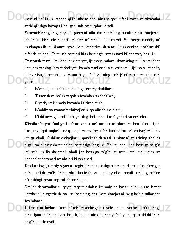 mavjud   bo’lishini   taqazo   qilib,   ularga   aholining   yuqori   sifatli   tovar   va   xizmatlar
xarid qilishga layoqatli bo’lgan juda oz miqdori kiradi.
Faravonlikning   eng   quyi   chegarasini   oila   daromadining   bundan   past   darajasida
ishchi   kuchini   takror   hosil   qilishni   ta’   minlab   bo’lmaydi.   Bu   daraja   moddiy   ta’
minlanganlik   minimumi   yoki   kun   kechirish   darajasi   (qishloqning   boshlanishi)
sifatida chiqadi. Turmush darajasi kishilarning turmush tarzi bilan uzviy bog’liq.
Turmush tarzi   - bu kishilar (jamiyat, ijtimoiy qatlam, shaxs)ning milliy va jahon
hamjamiyatidagi   hayot   faoliyati   hamda   usullarini   aks   ettiruvchi   ijtimoiy-iqtisodiy
kategoriya,   turmush   tarzi   inson   hayot   faoliyatining   turli   jihatlarini   qamrab   oladi,
ya’ ni:
1. Mehnat, uni tashkil etishning ijtimoiy shakllari.
2. Turmush va bo’sh vaqtdan foydalanish shakllari;
3. Siyosiy va ijtimoiy hayotda ishtiroq etish;
4. Moddiy va manaviy ehtiyojlarini qondirish shakllari;
5. Kishilarning kundalik hayotidagi hulq-atvori me’ yorlari va qoidalar и.
Kishilar  hayoti   faoliyati   uchun   zarur   ne’   matlar  to’plami   mehnat   sharoiti,   ta’
lim,   sog’liqni   saqlash,   oziq-ovqat   va   uy-joy   sifati   kabi   xilma-xil   ehtiyojlarini   o’z
ichiga oladi. Kishilar ehtiyojlarini qondirish darajasi jamiyat a’ zolarining aholida
olgan  va   oilaviy  daromadlari   darajasiga   bog’liq.  Ya’   ni,  aholi   jon  boshiga   to’g’ri
keluvchi   milliy   daromad,   aholi   jon   boshiga   to’g’ri   keluvchi   iste’   mol   hajmi   va
boshqalar daromad manbalari hisoblanadi.
Davlatning   ijtimoiy   siyosati   tegishli   markazlashgan   daromadlarni   tabaqalashgan
soliq   solish   yo’li   bilan   shakllantirish   va   uni   byudjet   orqali   turli   guruhlari
o’rtasidagi qayta taqsimlashdan iborat.
Davlat   daromadlarini   qayta   taqsimlashdan   ijtimoiy   to’lovlar   bilan   birga   bozor
narxlarini   o’zgartirish   va   ish   haqining   eng   kam   darajasini   belgilash   usullaridan
foydalanadi.
Ijtimoiy to’lovlar  – kam ta’ minlanganlarga pul yoki natural yordam ko’rsatishga
qaratilgan tadbirlar tizini bo’lib, bu ularning iqtisodiy faoliyatda qatnashishi bilan
bog’liq bo’lmaydi.