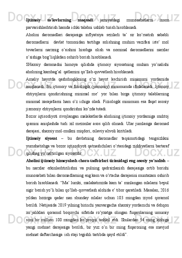 Ijtimoiy   to’lovlarning   maqsadi   jamiyatdagi   munosabatlarni   inson
parvarishlashtirish hamda ichki talabni ushlab turish hisoblanadi.
Aholini   daromadlari   darajasiga   inflyatsiya   sezilarli   ta’   sir   ko’rsatish   sababli
daromadlarni     davlat   tomonidan   tartibga   solishning   muhim   vazifasi   iste’   mol
tovarlarni   narxnig   o’sishini   hisobga   olish   va   nominal   daromadlarini   narxlar
o’sishiga bog’liqlikdan oshirib borish hisoblanadi.
SHaxsiy   daromadni   himoya   qilishda   ijtimoiy   siyosatning   muhim   yo’nalishi
aholining kambag’al  qatlamini qo’llab-quvvatlash hisoblanadi.
Amaliy   hayotda   qashshoqlikning   o’zi   hayot   kechirish   minimumi   yordamida
aniqlanadi.  Bu  ijtimoiy  va  fiziologik  (jismoniy)   minimumda   ifodalanadi.  Ijtimoiy
ehtiyojlarni   qondirishning   minimal   me’   yor   bilan   birga   ijtimoiy   talablarning
minimal   xarajatlarni   ham   o’z   ichiga   oladi.   Fiziologik   minimum   esa   faqat   asosiy
jismoniy ehtiyojlarni qondirishni ko’zda tutadi.
Bozor   iqtisodiyoti   rivojlangan   malakatlarda   aholining   ijtimoiy   yordamiga   muhtoj
qismini   aniqlashda   turli   xil   mezonlar   asos   qilib   olinadi.   Ular   jumlasiga   daromad
darajasi, shaxsiy mol-mulkni miqdori, oilaviy ahvoli kiritiladi.
Ijtimoiy   siyosat   –   bu   davlatning   daromadlar   taqsimotidagi   tengsizlikni
yumshatishga va bozor iqtisodiyoti qatnashchilari o’rtasidagi ziddiyatlarni bartaraf
qilishag yo’naltirilgan siyosatdir.
Aholini ijtimoiy himoyalash chora-tadbirlari tizimidagi eng asosiy yo’nalish  –
bu   narxlar   erkinlashtirilishni   va   pulning   qadrsizlanish   darajasiga   ortib   borishi
munosabati bilan daromadlarning eng kam va o’rtacha darajasini muntazam oshirib
borish  hisoblanadi.  “Ma’  lumki,  malakatimzda kam  ta’  minlangan  oilalarni   bepul
sigir berish yo’li bilan qo’llab-quvvatlash alohida e’ tibor qaratiladi. Masalan, 2016
yildan   hozirga   qadar   nan   shunday   oilalar   uchun   103   mingdan   ziyod   qoramol
berildi. Natijasida 2019 yilning birinchi yanvargacha shaxsiy yordamchi va dehqon
xo’jaliklari   qoramol   boquvchi   sifatida   ro’yxatga   olingan   fuqarolarning   umumiy
soni   bir   million   100   mingdan   ko’proqni   tashkil   etdi.   Shulardan   54   ming   kishiga
yangi   mehnat   darajasiga   berildi,   bir   yuz   o’n   bir   ming   fuqaroning   esa   mavjud
mehnat daftarchasiga  ish staji tegishli tartibda qayd etildi”.