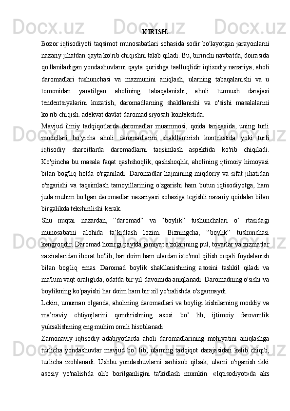 KIRISH.
Bozor iqtisodiyoti taqsimot  munosabatlari  sohasida sodir bo'layotgan jarayonlarni
nazariy jihatdan qayta ko'rib chiqishni talab qiladi. Bu, birinchi navbatda, doirasida
qo'llaniladigan yondashuvlarni qayta qurishga taalluqlidir   iqtisodiy nazariya , aholi
daromadlari   tushunchasi   va   mazmunini   aniqlash,   ularning   tabaqalanishi   va   u
tomonidan   yaratilgan   aholining   tabaqalanishi,   aholi   turmush   darajasi
tendentsiyalarini   kuzatish,   daromadlarning   shakllanishi   va   o'sishi   masalalarini
ko'rib chiqish. adekvat davlat daromad siyosati kontekstida.
Mavjud   ilmiy   tadqiqotlarda   daromadlar   muammosi,   qoida   tariqasida,   uning   turli
modellari   bo'yicha   aholi   daromadlarini   shakllantirish   kontekstida   yoki   turli
iqtisodiy   sharoitlarda   daromadlarni   taqsimlash   aspektida   ko'rib   chiqiladi.
Ko'pincha   bu  masala   faqat   qashshoqlik,   qashshoqlik,   aholining  ijtimoiy  himoyasi
bilan   bog'liq   holda   o'rganiladi.   Daromadlar   hajmining   miqdoriy   va   sifat   jihatidan
o'zgarishi   va   taqsimlash   tamoyillarining   o'zgarishi   ham   butun   iqtisodiyotga,   ham
juda muhim bo'lgan daromadlar nazariyasi sohasiga tegishli nazariy qoidalar bilan
birgalikda tekshirilishi kerak.
Shu   nuqtai   nazardan,   “daromad”   va   “boylik”   tushunchalari   o’   rtasidagi
munosabatni   alohida   ta’kidlash   lozim.   Bizningcha,   “boylik”   tushunchasi
kengroqdir. Daromad hozirgi paytda jamiyat a'zolarining pul, tovarlar va xizmatlar
zaxiralaridan iborat bo'lib, har doim ham ulardan iste'mol qilish orqali foydalanish
bilan   bog'liq   emas.   Daromad   boylik   shakllanishining   asosini   tashkil   qiladi   va
ma'lum vaqt oralig'ida, odatda bir yil davomida aniqlanadi. Daromadning o'sishi va
boylikning ko'payishi har doim ham bir xil yo'nalishda o'zgarmaydi.
Lekin, umuman olganda, aholining daromadlari va boyligi kishilarning moddiy va
ma’naviy   ehtiyojlarini   qondirishning   asosi   bo’   lib,   ijtimoiy   farovonlik
yuksalishining eng muhim omili hisoblanadi.
Zamonaviy   iqtisodiy   adabiyotlarda   aholi   daromadlarining   mohiyatini   aniqlashga
turlicha   yondashuvlar   mavjud   bo’   lib,   ularning   tadqiqot   darajasidan   kelib   chiqib,
turlicha   izohlanadi.   Ushbu   yondashuvlarni   sarhisob   qilsak,   ularni   o'rganish   ikki
asosiy   yo'nalishda   olib   borilganligini   ta'kidlash   mumkin.   «Iqtisodiyot»da   aks