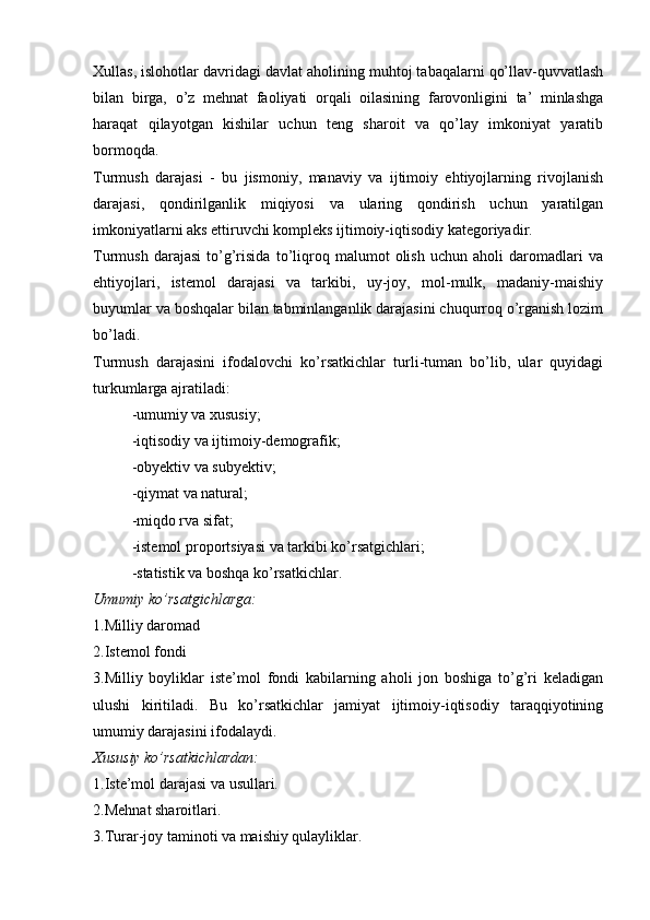 Xullas, islohotlar davridagi davlat aholining muhtoj tabaqalarni qo’llav-quvvatlash
bilan   birga,   o’z   mehnat   faoliyati   orqali   oilasining   farovonligini   ta’   minlashga
haraqat   qilayotgan   kishilar   uchun   teng   sharoit   va   qo’lay   imkoniyat   yaratib
bormoqda.
Turmush   darajasi   -   bu   jismoniy,   manaviy   va   ijtimoiy   ehtiyojlarning   rivojlanish
darajasi,   qondirilganlik   miqiyosi   va   ularing   qondirish   uchun   yaratilgan
imkoniyatlarni aks ettiruvchi kompleks ijtimoiy-iqtisodiy kategoriyadir.
Turmush   darajasi   to’g’risida   to’liqroq   malumot   olish   uchun   aholi   daromadlari   va
ehtiyojlari,   istemol   darajasi   va   tarkibi,   uy-joy,   mol-mulk,   madaniy-maishiy
buyumlar va boshqalar bilan tabminlanganlik darajasini chuqurroq o’rganish lozim
bo’ladi. 
Turmush   darajasini   ifodalovchi   ko’rsatkichlar   turli-tuman   bo’lib,   ular   quyidagi
turkumlarga ajratiladi:
-umumiy va xususiy;
-iqtisodiy va ijtimoiy-demografik;
-obyektiv va subyektiv;
-qiymat va natural;
-miqdo rva sifat; 
-istemol proportsiyasi va tarkibi ko’rsatgichlari;
-statistik va boshqa ko’rsatkichlar.
Umumiy ko’rsatgichlarga:
1.Milliy daromad
2.Istemol fondi
3.Milliy   boyliklar   iste’mol   fondi   kabilarning   aholi   jon   boshiga   to’g’ri   keladigan
ulushi   kiritiladi.   Bu   ko’rsatkichlar   jamiyat   ijtimoiy-iqtisodiy   taraqqiyotining
umumiy darajasini ifodalaydi.
Xususiy ko’rsatkichlardan:
1.Iste’mol darajasi va usullari.
2.Mehnat sharoitlari.
3.Turar-joy taminoti va maishiy qulayliklar.