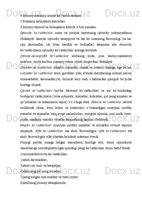 4.Ijtimoiy-madaniy xizmat ko’rsatish darajasi
5.Bolalarni tarbiyalash sharoitlari.
6.Ijtimoiy taminot va boshqalarni keltirib o’tish mumkin.
Iqtisodiy   ko’rsatkichlar   inson   va   jamiyat   hayotining   iqtisodiy   imkoniyatlarini
ifodalaydi.   Jamiyat   iqtisodiy   taraqqiyoti   va   har   bir   insonning   farovonligi   (va   ha-
iqiy   daromadlar,   ish   bilan   bandlik   va   boshqalar)   darajasini   aks   ettiruvchi
ko’rsatkichlarni iqtisodiy ko’rsotkichlar sirasiga kiritiladi.
Ijtimoiy-demografik   ko’rsatkichlar   aholining   yoshi,   jinsi,   kasbiy-malakaviy
tarkibini, ishchi kuchini jismoniy takror ishlab chiqarishni ifodalaydi.
Obyektiv   ko’rsatkichlar   obnktiv   (iqtisodiy,   texnik   va   hokazo)   bazaga,   ega   bo’lsa,
subyektiv   ko’rsatkichlar   aholi   guruhlari   yoki   alohida   shaxslarning   mehnat,oilaviy
munosabatlar,   daromadlar,ish,   turmush   tarzi   vash   u   kabilardan   qoniqish   bo’yicha
hisobga olinadi.
Qiymat   ko’rsatkichlari   barcha   daromad   ko’rsatkichlari   va   pul   ko’rinishidagi
boshqa ko’rsatkichlarni (tovar aylanishi, xizmatlar, tashishlar, pul jamg’armalari va
qo’yilmalari va hokazolarni hajmi) o’z ichiga oladi.  Natural ko’rsatkichlar  natural
birliklarda   (dona,   kvm,   kubm   va   hokazolar)   o’lchanadigan   muayyan   moddiy
nematlar va xizmatlar-oziq-ovqat mahsulotlari, energiya istemoli, mol-mulk, turar-
joylar, madaniy–maishiy tovarlar taminotining hajmini ifodalaydi.
Miqdor   ko’rsatkichlari   muayyan   moddiy   nematlar   va   xizmatlar   istemol   hajmini
aniqlaydi.   Sifat   ko’rsatkichlari   esa   aholi   farovonligini   sifat   ko’rsatkichlari   esa
aholi farovonligini sifat jihatdan baholash imkonini beradi. 
Hozirgi   paytda   yuzaga   kelgan   sharoitlarni   hisobga   olib,   bozor   iqtisodiyoti
sharoitlariga muvofiqlashtirilgan quyidagi yangi ko’rsatkichlar tizimi taklif etiladi:
1)umumlashtiruvchi ko’rsatkichlar; 
2)aholi daromadlari; 
3)aholi iste’moli va harajatlari; 
4)aholining pul jamg’armalari; 
5)jamg’arilgan mol-mulklar va turar-joylar; 
6)aholining ijtimoiy tabaqalanishi;
