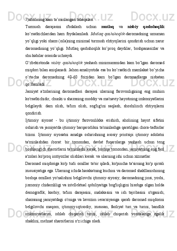 7)aholining kam ta’minlangan tabaqalari.
Turmush   darajasini   ifodalash   uchun   mutlaq   va   nisbiy   qashshoqlik
ko’rsatkichlaridan   ham   foydalaniladi.   Mutlaq   qashshoqlik -daromadning   umuman
yo’qligi yoki shaxs (oila)ning minimal turmush ehtiyojlarini qondirish uchun zarur
daromadining   yo’qligi.   Mutlaq   qashshoqlik   ko’proq   daydilar,   boshpanasizlar   va
shu kabilar orasida uchraydi. 
O’zbekistonda   nisbiy   qashshoqlik   yashash   minimummidan   kam   bo’lgan   daromad
miqdori bilan aniqlanadi. Jahon amaliyotida esa bu ko’rsatkich mamlakat bo’yicha
o’rtacha   daromadning   40-60   foizidan   kam   bo’lgan   daromadlarga   nisbatan
qo’llaniladi. 
Jamiyat   a'zolarining   daromadlari   darajasi   ularning   farovonligining   eng   muhim
ko'rsatkichidir, chunki u shaxsning moddiy va ma'naviy hayotining imkoniyatlarini
belgilaydi:   dam   olish,   ta'lim   olish,   sog'lig'ini   saqlash,   shoshilinch   ehtiyojlarni
qondirish.
Ijtimoiy   siyosat   -   bu   ijtimoiy   farovonlikka   erishish,   aholining   hayot   sifatini
oshirish va jamiyatda ijtimoiy barqarorlikni ta'minlashga qaratilgan chora-tadbirlar
tizimi.   Ijtimoiy   siyosatni   amalga   oshirishning   asosiy   printsipi   ijtimoiy   adolatni
ta'minlashdan   iborat:   bir   tomondan,   davlat   fuqarolarga   yashash   uchun   teng
boshlang'ich sharoitlarni ta'minlashi kerak, boshqa tomondan, jamiyatning eng faol
a'zolari ko'proq imtiyozlar olishlari kerak. va ularning ishi uchun xizmatlar.
Daromad miqdoriga ko'p turli omillar ta'sir qiladi, ko'pincha ta'sirning ko'p qirrali
xususiyatiga ega. Ularning ichida harakatning kuchini va daromad shakllanishining
boshqa omillari yo'nalishini belgilovchi ijtimoiy-siyosiy; daromadning jinsi, yoshi,
jismoniy chidamliligi va intellektual qobiliyatiga bog'liqligini hisobga olgan holda
demografik;   kasbiy,   ta'lim   darajasini,   malakasini   va   ish   tajribasini   o'rganish;
shaxsning   jamiyatdagi   o'rniga   va   lavozim   ierarxiyasiga   qarab   daromad   miqdorini
belgilovchi   maqom;   ijtimoiy-iqtisodiy,   xususan,   faoliyat   turi   va   turini,   bandlik
imkoniyatlarini,   ishlab   chiqarish   turini,   ishlab   chiqarish   vositalariga   egalik
shaklini, mehnat sharoitlarini o'z ichiga oladi.