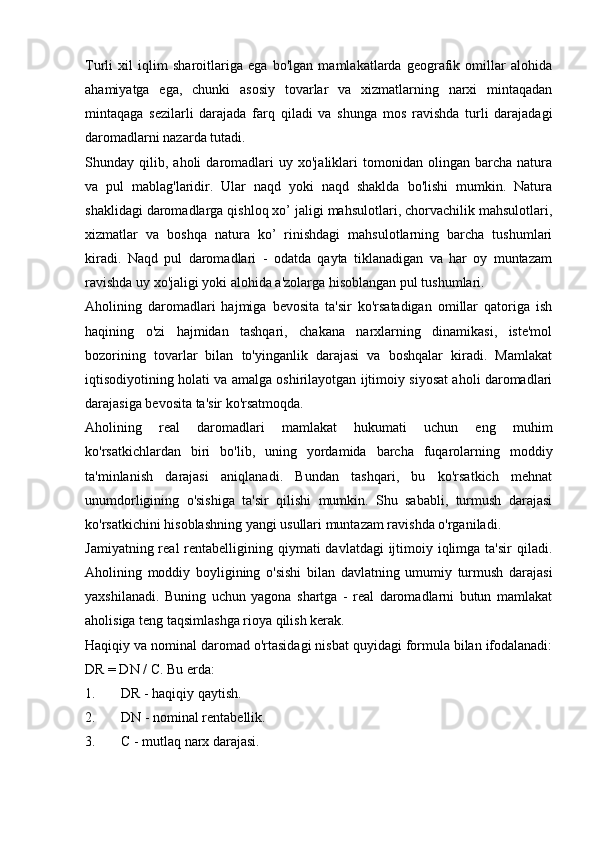 Turli   xil   iqlim   sharoitlariga   ega   bo'lgan   mamlakatlarda   geografik   omillar   alohida
ahamiyatga   ega,   chunki   asosiy   tovarlar   va   xizmatlarning   narxi   mintaqadan
mintaqaga   sezilarli   darajada   farq   qiladi   va   shunga   mos   ravishda   turli   darajadagi
daromadlarni nazarda tutadi.
Shunday  qilib,   aholi   daromadlari   uy  xo'jaliklari   tomonidan   olingan   barcha   natura
va   pul   mablag'laridir.   Ular   naqd   yoki   naqd   shaklda   bo'lishi   mumkin.   Natura
shaklidagi daromadlarga qishloq xo’ jaligi mahsulotlari, chorvachilik mahsulotlari,
xizmatlar   va   boshqa   natura   ko’   rinishdagi   mahsulotlarning   barcha   tushumlari
kiradi.   Naqd   pul   daromadlari   -   odatda   qayta   tiklanadigan   va   har   oy   muntazam
ravishda uy xo'jaligi yoki alohida a'zolarga hisoblangan pul tushumlari.
Aholining   daromadlari   hajmiga   bevosita   ta'sir   ko'rsatadigan   omillar   qatoriga   ish
haqining   o'zi   hajmidan   tashqari,   chakana   narxlarning   dinamikasi,   iste'mol
bozorining   tovarlar   bilan   to'yinganlik   darajasi   va   boshqalar   kiradi.   Mamlakat
iqtisodiyotining holati va amalga oshirilayotgan ijtimoiy siyosat aholi daromadlari
darajasiga bevosita ta'sir ko'rsatmoqda.
Aholining   real   daromadlari   mamlakat   hukumati   uchun   eng   muhim
ko'rsatkichlardan   biri   bo'lib,   uning   yordamida   barcha   fuqarolarning   moddiy
ta'minlanish   darajasi   aniqlanadi.   Bundan   tashqari,   bu   ko'rsatkich   mehnat
unumdorligining   o'sishiga   ta'sir   qilishi   mumkin.   Shu   sababli,   turmush   darajasi
ko'rsatkichini hisoblashning yangi usullari muntazam ravishda o'rganiladi.
Jamiyatning real  rentabelligining qiymati  davlatdagi  ijtimoiy iqlimga ta'sir  qiladi.
Aholining   moddiy   boyligining   o'sishi   bilan   davlatning   umumiy   turmush   darajasi
yaxshilanadi.   Buning   uchun   yagona   shartga   -   real   daromadlarni   butun   mamlakat
aholisiga teng taqsimlashga rioya qilish kerak.
Haqiqiy va nominal daromad o'rtasidagi nisbat quyidagi formula bilan ifodalanadi:
DR = DN / C. Bu erda:
1. DR - haqiqiy qaytish.
2. DN - nominal rentabellik.
3. C - mutlaq narx darajasi.
