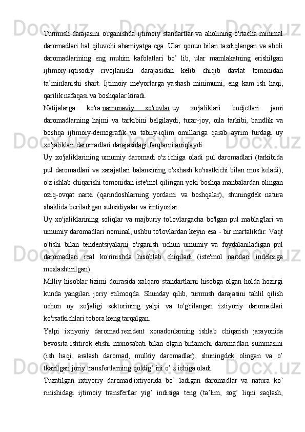 Turmush darajasini  o'rganishda  ijtimoiy standartlar va aholining o'rtacha minimal
daromadlari   hal  qiluvchi   ahamiyatga  ega. Ular   qonun bilan  tasdiqlangan  va  aholi
daromadlarining   eng   muhim   kafolatlari   bo’   lib,   ular   mamlakatning   erishilgan
ijtimoiy-iqtisodiy   rivojlanishi   darajasidan   kelib   chiqib   davlat   tomonidan
ta’minlanishi   shart.   Ijtimoiy   me'yorlarga   yashash   minimumi,   eng   kam   ish   haqi,
qarilik nafaqasi va boshqalar kiradi.
Natijalarga   ko'ra   namunaviy   so'rovlar   uy   xo'jaliklari   budjetlari   jami
daromadlarning   hajmi   va   tarkibini   belgilaydi,   turar-joy,   oila   tarkibi,   bandlik   va
boshqa   ijtimoiy-demografik   va   tabiiy-iqlim   omillariga   qarab   ayrim   turdagi   uy
xo'jaliklari daromadlari darajasidagi farqlarni aniqlaydi.
Uy   xo'jaliklarining   umumiy   daromadi   o'z   ichiga   oladi   pul   daromadlari   (tarkibida
pul daromadlari va xarajatlari balansining o'xshash ko'rsatkichi bilan mos keladi),
o'z ishlab chiqarishi tomonidan iste'mol qilingan yoki boshqa manbalardan olingan
oziq-ovqat   narxi   (qarindoshlarning   yordami   va   boshqalar),   shuningdek   natura
shaklida beriladigan subsidiyalar va imtiyozlar.
Uy   xo'jaliklarining   soliqlar   va   majburiy   to'lovlargacha   bo'lgan   pul   mablag'lari   va
umumiy daromadlari nominal, ushbu to'lovlardan keyin esa - bir martalikdir. Vaqt
o'tishi   bilan   tendentsiyalarni   o'rganish   uchun   umumiy   va   foydalaniladigan   pul
daromadlari   real   ko'rinishda   hisoblab   chiqiladi   (iste'mol   narxlari   indeksiga
moslashtirilgan).
Milliy   hisoblar   tizimi   doirasida   xalqaro   standartlarni   hisobga   olgan   holda   hozirgi
kunda   yangilari   joriy   etilmoqda.   Shunday   qilib,   turmush   darajasini   tahlil   qilish
uchun   uy   xo'jaligi   sektorining   yalpi   va   to'g'rilangan   ixtiyoriy   daromadlari
ko'rsatkichlari tobora keng tarqalgan.
Yalpi   ixtiyoriy   daromad   rezident   xonadonlarning   ishlab   chiqarish   jarayonida
bevosita   ishtirok   etishi   munosabati   bilan   olgan   birlamchi   daromadlari   summasini
(ish   haqi,   aralash   daromad,   mulkiy   daromadlar),   shuningdek   olingan   va   o’
tkazilgan joriy transfertlarning qoldig’ ini o’ z ichiga oladi.
Tuzatilgan   ixtiyoriy   daromad   ixtiyorida   bo’   ladigan   daromadlar   va   natura   ko’
rinishidagi   ijtimoiy   transfertlar   yig’   indisiga   teng   (ta’lim,   sog’   liqni   saqlash,