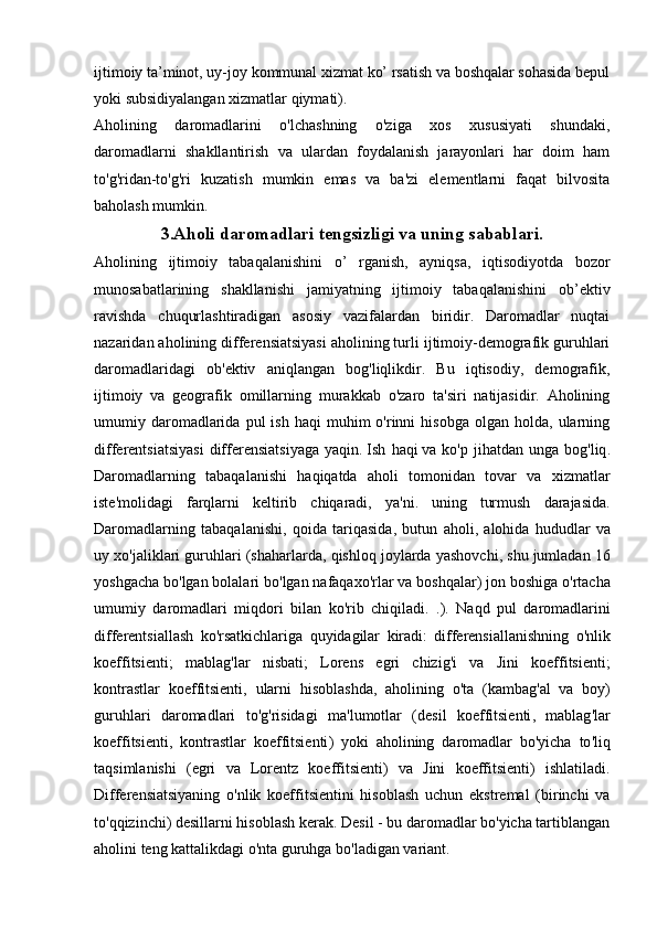 ijtimoiy ta’minot, uy-joy kommunal xizmat ko’ rsatish va boshqalar sohasida bepul
yoki subsidiyalangan xizmatlar qiymati).
Aholining   daromadlarini   o'lchashning   o'ziga   xos   xususiyati   shundaki,
daromadlarni   shakllantirish   va   ulardan   foydalanish   jarayonlari   har   doim   ham
to'g'ridan-to'g'ri   kuzatish   mumkin   emas   va   ba'zi   elementlarni   faqat   bilvosita
baholash mumkin.
3.Aholi daromadlari tengsizligi va uning sabablari.
Aholining   ijtimoiy   tabaqalanishini   o’   rganish,   ayniqsa,   iqtisodiyotda   bozor
munosabatlarining   shakllanishi   jamiyatning   ijtimoiy   tabaqalanishini   ob’ektiv
ravishda   chuqurlashtiradigan   asosiy   vazifalardan   biridir.   Daromadlar   nuqtai
nazaridan aholining differensiatsiyasi aholining turli ijtimoiy-demografik guruhlari
daromadlaridagi   ob'ektiv   aniqlangan   bog'liqlikdir.   Bu   iqtisodiy,   demografik,
ijtimoiy   va   geografik   omillarning   murakkab   o'zaro   ta'siri   natijasidir.   Aholining
umumiy  daromadlarida  pul  ish  haqi   muhim  o'rinni   hisobga   olgan   holda,  ularning
differentsiatsiyasi  differensiatsiyaga  yaqin.   Ish   haqi   va   ko ' p   jihatdan   unga   bog ' liq .
Daromadlarning   tabaqalanishi   haqiqatda   aholi   tomonidan   tovar   va   xizmatlar
iste ' molidagi   farqlarni   keltirib   chiqaradi ,   ya ' ni .   uning   turmush   darajasida .
Daromadlarning   tabaqalanishi ,   qoida   tariqasida ,   butun   aholi ,   alohida   hududlar   va
uy   xo ' jaliklari   guruhlari  ( shaharlarda ,  qishloq   joylarda   yashovchi ,  shu   jumladan  16
yoshgacha   bo ' lgan   bolalari   bo ' lgan   nafaqaxo ' rlar   va   boshqalar )  jon   boshiga   o ' rtacha
umumiy   daromadlari   miqdori   bilan   ko ' rib   chiqiladi .   .).   Naqd   pul   daromadlarini
differentsiallash   ko ' rsatkichlariga   quyidagilar   kiradi :   differensiallanishning   o ' nlik
koeffitsienti ;   mablag ' lar   nisbati ;   Lorens   egri   chizig ' i   va   Jini   koeffitsienti ;
kontrastlar   koeffitsienti ,   ularni   hisoblashda ,   aholining   o ' ta   ( kambag ' al   va   boy )
guruhlari   daromadlari   to ' g ' risidagi   ma ' lumotlar   ( desil   koeffitsienti ,   mablag ' lar
koeffitsienti ,   kontrastlar   koeffitsienti )   yoki   aholining   daromadlar   bo ' yicha   to ' liq
taqsimlanishi   ( egri   va   Lorentz   koeffitsienti )   va   Jini   koeffitsienti )   ishlatiladi .
Differensiatsiyaning   o'nlik   koeffitsientini   hisoblash   uchun   ekstremal   (birinchi   va
to'qqizinchi) desillarni hisoblash kerak. Desil - bu daromadlar bo'yicha tartiblangan
aholini teng kattalikdagi o'nta guruhga bo'ladigan variant.