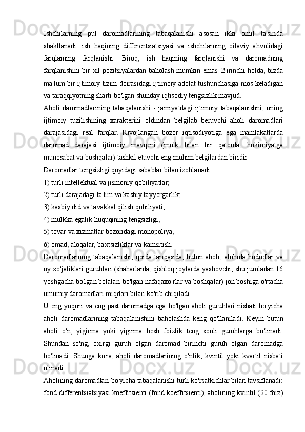 Ishchilarning   pul   daromadlarining   tabaqalanishi   asosan   ikki   omil   ta'sirida
shakllanadi:   ish   haqining   differentsiatsiyasi   va   ishchilarning   oilaviy   ahvolidagi
farqlarning   farqlanishi.   Biroq,   ish   haqining   farqlanishi   va   daromadning
farqlanishini bir xil pozitsiyalardan baholash mumkin emas. Birinchi holda, bizda
ma'lum bir ijtimoiy tizim doirasidagi ijtimoiy adolat tushunchasiga mos keladigan
va taraqqiyotning sharti bo'lgan shunday iqtisodiy tengsizlik mavjud.
Aholi   daromadlarining   tabaqalanishi   -   jamiyatdagi   ijtimoiy   tabaqalanishni,   uning
ijtimoiy   tuzilishining   xarakterini   oldindan   belgilab   beruvchi   aholi   daromadlari
darajasidagi   real   farqlar.   Rivojlangan   bozor   iqtisodiyotiga   ega   mamlakatlarda
daromad   darajasi   ijtimoiy   mavqeni   (mulk   bilan   bir   qatorda,   hokimiyatga
munosabat va boshqalar) tashkil etuvchi eng muhim belgilardan biridir.
Daromadlar tengsizligi quyidagi sabablar bilan izohlanadi:
1) turli intellektual va jismoniy qobiliyatlar;
2) turli darajadagi ta'lim va kasbiy tayyorgarlik;
3) kasbiy did va tavakkal qilish qobiliyati;
4) mulkka egalik huquqining tengsizligi;
5) tovar va xizmatlar bozoridagi monopoliya;
6) omad, aloqalar, baxtsizliklar va kamsitish.
Daromadlarning   tabaqalanishi,   qoida   tariqasida,   butun   aholi,   alohida   hududlar   va
uy xo'jaliklari guruhlari (shaharlarda, qishloq joylarda yashovchi, shu jumladan 16
yoshgacha bo'lgan bolalari bo'lgan nafaqaxo'rlar va boshqalar) jon boshiga o'rtacha
umumiy daromadlari miqdori bilan ko'rib chiqiladi. .
U eng yuqori  va eng past  daromadga ega  bo'lgan aholi  guruhlari  nisbati  bo'yicha
aholi   daromadlarining   tabaqalanishini   baholashda   keng   qo'llaniladi.   Keyin   butun
aholi   o'n,   yigirma   yoki   yigirma   besh   foizlik   teng   sonli   guruhlarga   bo'linadi.
Shundan   so'ng,   oxirgi   guruh   olgan   daromad   birinchi   guruh   olgan   daromadga
bo'linadi.   Shunga   ko'ra,   aholi   daromadlarining   o'nlik,   kvintil   yoki   kvartil   nisbati
olinadi.
Aholining daromadlari bo'yicha tabaqalanishi turli ko'rsatkichlar bilan tavsiflanadi:
fond differentsiatsiyasi koeffitsienti (fond koeffitsienti), aholining kvintil (20 foiz)