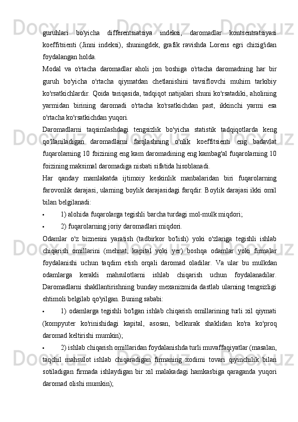 guruhlari   bo'yicha   differentsiatsiya   indeksi,   daromadlar   kontsentratsiyasi
koeffitsienti   (Jinni   indeksi),   shuningdek,   grafik   ravishda   Lorens   egri   chizig'idan
foydalangan holda. 
Modal   va   o'rtacha   daromadlar   aholi   jon   boshiga   o'rtacha   daromadning   har   bir
guruh   bo'yicha   o'rtacha   qiymatdan   chetlanishini   tavsiflovchi   muhim   tarkibiy
ko'rsatkichlardir. Qoida tariqasida, tadqiqot natijalari shuni ko'rsatadiki, aholining
yarmidan   birining   daromadi   o'rtacha   ko'rsatkichdan   past,   ikkinchi   yarmi   esa
o'rtacha ko'rsatkichdan yuqori.
Daromadlarni   taqsimlashdagi   tengsizlik   bo'yicha   statistik   tadqiqotlarda   keng
qo'llaniladigan   daromadlarni   farqlashning   o'nlik   koeffitsienti   eng   badavlat
fuqarolarning 10 foizining eng kam daromadining eng kambag'al fuqarolarning 10
foizining maksimal daromadiga nisbati sifatida hisoblanadi.
Har   qanday   mamlakatda   ijtimoiy   keskinlik   manbalaridan   biri   fuqarolarning
farovonlik darajasi, ularning boylik darajasidagi farqdir. Boylik darajasi ikki omil
bilan belgilanadi:
 1) alohida fuqarolarga tegishli barcha turdagi mol-mulk miqdori;
 2) fuqarolarning joriy daromadlari miqdori.
Odamlar   o'z   biznesini   yaratish   (tadbirkor   bo'lish)   yoki   o'zlariga   tegishli   ishlab
chiqarish   omillarini   (mehnat,   kapital   yoki   yer)   boshqa   odamlar   yoki   firmalar
foydalanishi   uchun   taqdim   etish   orqali   daromad   oladilar.   Va   ular   bu   mulkdan
odamlarga   kerakli   mahsulotlarni   ishlab   chiqarish   uchun   foydalanadilar.
Daromadlarni shakllantirishning bunday mexanizmida dastlab ularning tengsizligi
ehtimoli belgilab qo'yilgan.  Buning sababi:
 1)  odamlarga tegishli  bo'lgan ishlab chiqarish  omillarining turli  xil  qiymati
(kompyuter   ko'rinishidagi   kapital,   asosan,   belkurak   shaklidan   ko'ra   ko'proq
daromad keltirishi mumkin);
 2) ishlab chiqarish omillaridan foydalanishda turli muvaffaqiyatlar (masalan,
taqchil   mahsulot   ishlab   chiqaradigan   firmaning   xodimi   tovari   qiyinchilik   bilan
sotiladigan   firmada   ishlaydigan   bir   xil   malakadagi   hamkasbiga   qaraganda   yuqori
daromad olishi mumkin);