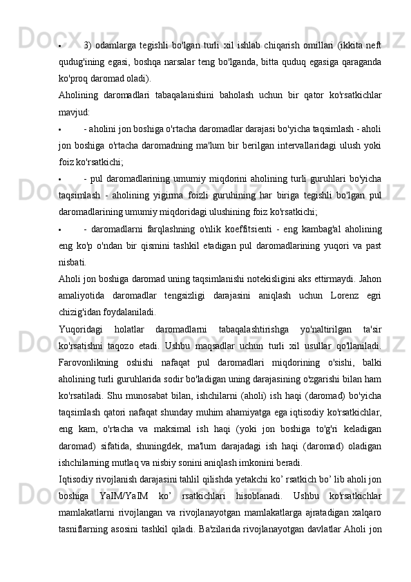  3)   odamlarga   tegishli   bo'lgan   turli   xil   ishlab   chiqarish   omillari   (ikkita   neft
qudug'ining egasi,  boshqa narsalar  teng bo'lganda,  bitta quduq egasiga  qaraganda
ko'proq daromad oladi).
Aholining   daromadlari   tabaqalanishini   baholash   uchun   bir   qator   ko'rsatkichlar
mavjud:
 - aholini jon boshiga o'rtacha daromadlar darajasi bo'yicha taqsimlash - aholi
jon  boshiga  o'rtacha   daromadning  ma'lum  bir   berilgan  intervallaridagi  ulush  yoki
foiz ko'rsatkichi;
 -   pul   daromadlarining  umumiy  miqdorini   aholining   turli   guruhlari   bo'yicha
taqsimlash   -   aholining   yigirma   foizli   guruhining   har   biriga   tegishli   bo'lgan   pul
daromadlarining umumiy miqdoridagi ulushining foiz ko'rsatkichi;
 -   daromadlarni   farqlashning   o'nlik   koeffitsienti   -   eng   kambag'al   aholining
eng   ko'p   o'ndan   bir   qismini   tashkil   etadigan   pul   daromadlarining   yuqori   va   past
nisbati.
Aholi jon boshiga daromad uning taqsimlanishi notekisligini aks ettirmaydi. Jahon
amaliyotida   daromadlar   tengsizligi   darajasini   aniqlash   uchun   Lorenz   egri
chizig'idan foydalaniladi.
Yuqoridagi   holatlar   daromadlarni   tabaqalashtirishga   yo'naltirilgan   ta'sir
ko'rsatishni   taqozo   etadi.   Ushbu   maqsadlar   uchun   turli   xil   usullar   qo'llaniladi.
Farovonlikning   oshishi   nafaqat   pul   daromadlari   miqdorining   o'sishi,   balki
aholining turli guruhlarida sodir bo'ladigan uning darajasining o'zgarishi bilan ham
ko'rsatiladi.   Shu   munosabat   bilan,   ishchilarni   (aholi)   ish   haqi   (daromad)   bo'yicha
taqsimlash qatori nafaqat shunday muhim ahamiyatga ega   iqtisodiy ko'rsatkichlar ,
eng   kam,   o'rtacha   va   maksimal   ish   haqi   (yoki   jon   boshiga   to'g'ri   keladigan
daromad)   sifatida,   shuningdek,   ma'lum   darajadagi   ish   haqi   (daromad)   oladigan
ishchilarning mutlaq va nisbiy sonini aniqlash imkonini beradi.
Iqtisodiy rivojlanish darajasini tahlil qilishda yetakchi ko’ rsatkich bo’ lib aholi jon
boshiga   YaIM/YaIM   ko’   rsatkichlari   hisoblanadi.   Ushbu   ko'rsatkichlar
mamlakatlarni   rivojlangan   va   rivojlanayotgan   mamlakatlarga   ajratadigan   xalqaro
tasniflarning   asosini   tashkil   qiladi.   Ba'zilarida   rivojlanayotgan   davlatlar   Aholi   jon