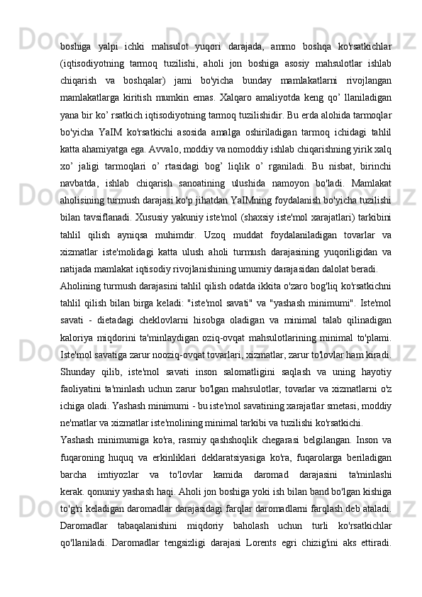 boshiga   yalpi   ichki   mahsulot   yuqori   darajada,   ammo   boshqa   ko'rsatkichlar
(iqtisodiyotning   tarmoq   tuzilishi,   aholi   jon   boshiga   asosiy   mahsulotlar   ishlab
chiqarish   va   boshqalar)   jami   bo'yicha   bunday   mamlakatlarni   rivojlangan
mamlakatlarga   kiritish   mumkin   emas.   Xalqaro   amaliyotda   keng   qo’   llaniladigan
yana bir ko’ rsatkich iqtisodiyotning tarmoq tuzilishidir. Bu erda alohida tarmoqlar
bo'yicha   YaIM   ko'rsatkichi   asosida   amalga   oshiriladigan   tarmoq   ichidagi   tahlil
katta ahamiyatga ega. Avvalo, moddiy va nomoddiy ishlab chiqarishning yirik xalq
xo’   jaligi   tarmoqlari   o’   rtasidagi   bog’   liqlik   o’   rganiladi.   Bu   nisbat,   birinchi
navbatda,   ishlab   chiqarish   sanoatining   ulushida   namoyon   bo'ladi.   Mamlakat
aholisining turmush darajasi ko'p jihatdan YaIMning foydalanish bo'yicha tuzilishi
bilan tavsiflanadi. Xususiy yakuniy iste'mol (shaxsiy iste'mol xarajatlari) tarkibini
tahlil   qilish   ayniqsa   muhimdir.   Uzoq   muddat   foydalaniladigan   tovarlar   va
xizmatlar   iste'molidagi   katta   ulush   aholi   turmush   darajasining   yuqoriligidan   va
natijada mamlakat iqtisodiy rivojlanishining umumiy darajasidan dalolat beradi.
Aholining turmush darajasini tahlil qilish odatda ikkita o'zaro bog'liq ko'rsatkichni
tahlil  qilish  bilan birga  keladi:  "iste'mol  savati"   va "yashash  minimumi".  Iste'mol
savati   -   dietadagi   cheklovlarni   hisobga   oladigan   va   minimal   talab   qilinadigan
kaloriya   miqdorini   ta'minlaydigan   oziq-ovqat   mahsulotlarining   minimal   to'plami.
Iste'mol savatiga zarur nooziq-ovqat tovarlari, xizmatlar, zarur to'lovlar ham kiradi.
Shunday   qilib,   iste'mol   savati   inson   salomatligini   saqlash   va   uning   hayotiy
faoliyatini  ta'minlash uchun zarur  bo'lgan mahsulotlar, tovarlar  va xizmatlarni  o'z
ichiga oladi. Yashash minimumi - bu iste'mol savatining xarajatlar smetasi, moddiy
ne'matlar va xizmatlar iste'molining minimal tarkibi va tuzilishi ko'rsatkichi.
Yashash   minimumiga   ko'ra,   rasmiy   qashshoqlik   chegarasi   belgilangan.   Inson   va
fuqaroning   huquq   va   erkinliklari   deklaratsiyasiga   ko'ra,   fuqarolarga   beriladigan
barcha   imtiyozlar   va   to'lovlar   kamida   daromad   darajasini   ta'minlashi
kerak.   qonuniy   yashash haqi . Aholi jon boshiga yoki ish bilan band bo'lgan kishiga
to'g'ri keladigan daromadlar darajasidagi farqlar daromadlarni farqlash deb ataladi.
Daromadlar   tabaqalanishini   miqdoriy   baholash   uchun   turli   ko'rsatkichlar
qo'llaniladi.   Daromadlar   tengsizligi   darajasi   Lorents   egri   chizig'ini   aks   ettiradi.